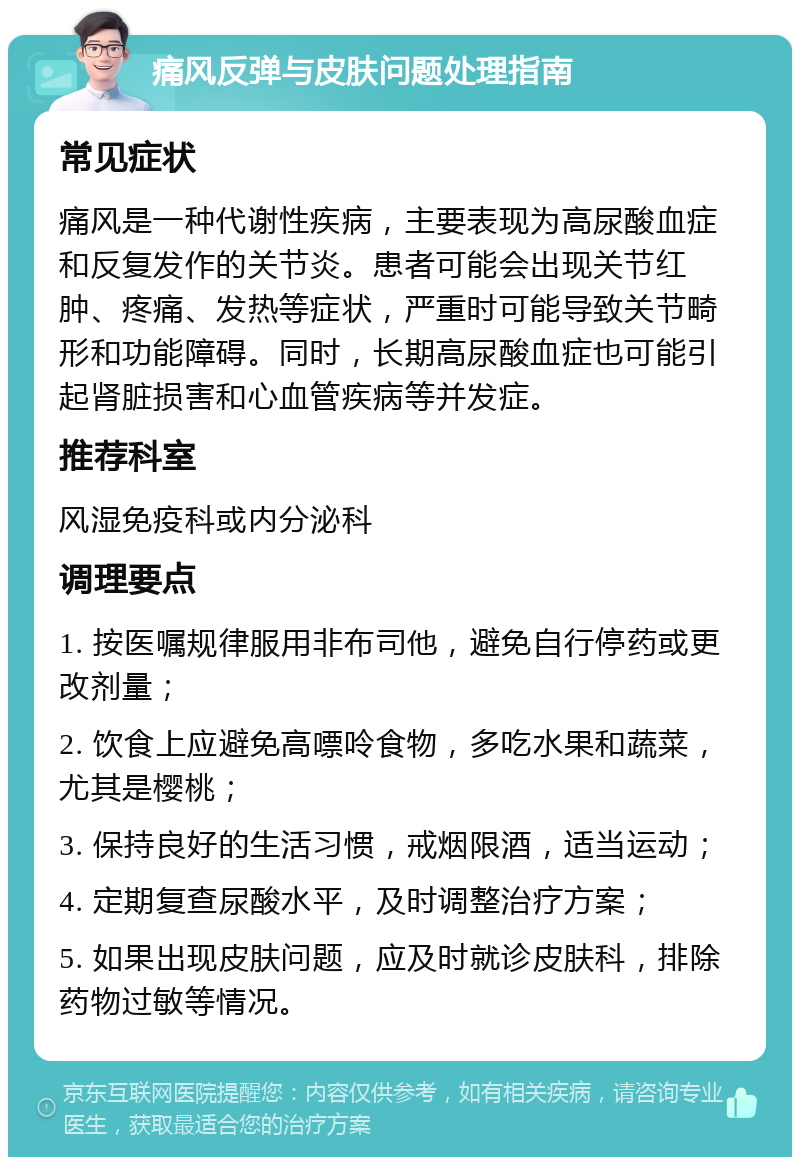 痛风反弹与皮肤问题处理指南 常见症状 痛风是一种代谢性疾病，主要表现为高尿酸血症和反复发作的关节炎。患者可能会出现关节红肿、疼痛、发热等症状，严重时可能导致关节畸形和功能障碍。同时，长期高尿酸血症也可能引起肾脏损害和心血管疾病等并发症。 推荐科室 风湿免疫科或内分泌科 调理要点 1. 按医嘱规律服用非布司他，避免自行停药或更改剂量； 2. 饮食上应避免高嘌呤食物，多吃水果和蔬菜，尤其是樱桃； 3. 保持良好的生活习惯，戒烟限酒，适当运动； 4. 定期复查尿酸水平，及时调整治疗方案； 5. 如果出现皮肤问题，应及时就诊皮肤科，排除药物过敏等情况。