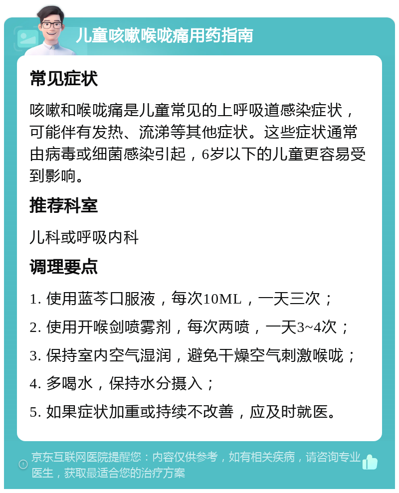 儿童咳嗽喉咙痛用药指南 常见症状 咳嗽和喉咙痛是儿童常见的上呼吸道感染症状，可能伴有发热、流涕等其他症状。这些症状通常由病毒或细菌感染引起，6岁以下的儿童更容易受到影响。 推荐科室 儿科或呼吸内科 调理要点 1. 使用蓝芩口服液，每次10ML，一天三次； 2. 使用开喉剑喷雾剂，每次两喷，一天3~4次； 3. 保持室内空气湿润，避免干燥空气刺激喉咙； 4. 多喝水，保持水分摄入； 5. 如果症状加重或持续不改善，应及时就医。