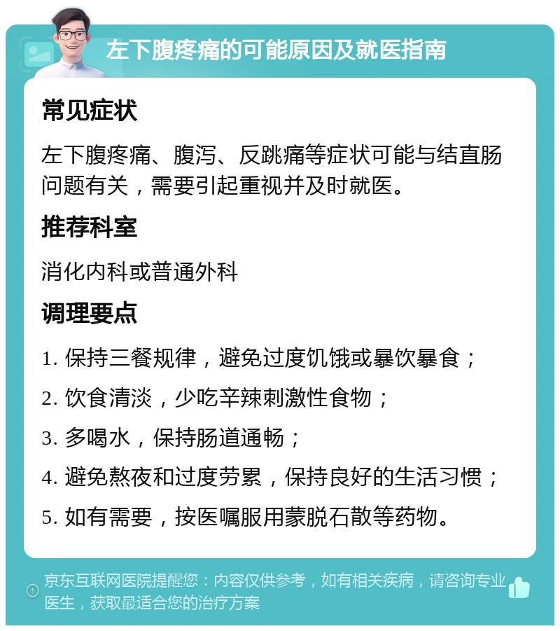 左下腹疼痛的可能原因及就医指南 常见症状 左下腹疼痛、腹泻、反跳痛等症状可能与结直肠问题有关，需要引起重视并及时就医。 推荐科室 消化内科或普通外科 调理要点 1. 保持三餐规律，避免过度饥饿或暴饮暴食； 2. 饮食清淡，少吃辛辣刺激性食物； 3. 多喝水，保持肠道通畅； 4. 避免熬夜和过度劳累，保持良好的生活习惯； 5. 如有需要，按医嘱服用蒙脱石散等药物。