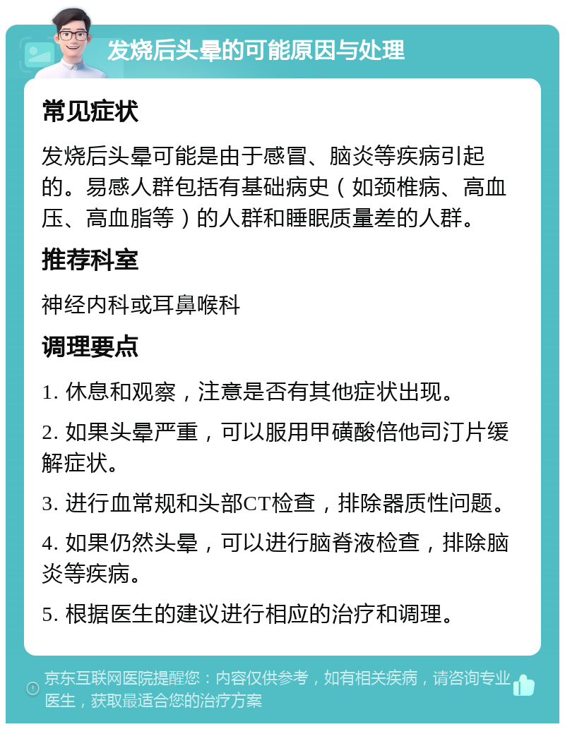 发烧后头晕的可能原因与处理 常见症状 发烧后头晕可能是由于感冒、脑炎等疾病引起的。易感人群包括有基础病史（如颈椎病、高血压、高血脂等）的人群和睡眠质量差的人群。 推荐科室 神经内科或耳鼻喉科 调理要点 1. 休息和观察，注意是否有其他症状出现。 2. 如果头晕严重，可以服用甲磺酸倍他司汀片缓解症状。 3. 进行血常规和头部CT检查，排除器质性问题。 4. 如果仍然头晕，可以进行脑脊液检查，排除脑炎等疾病。 5. 根据医生的建议进行相应的治疗和调理。