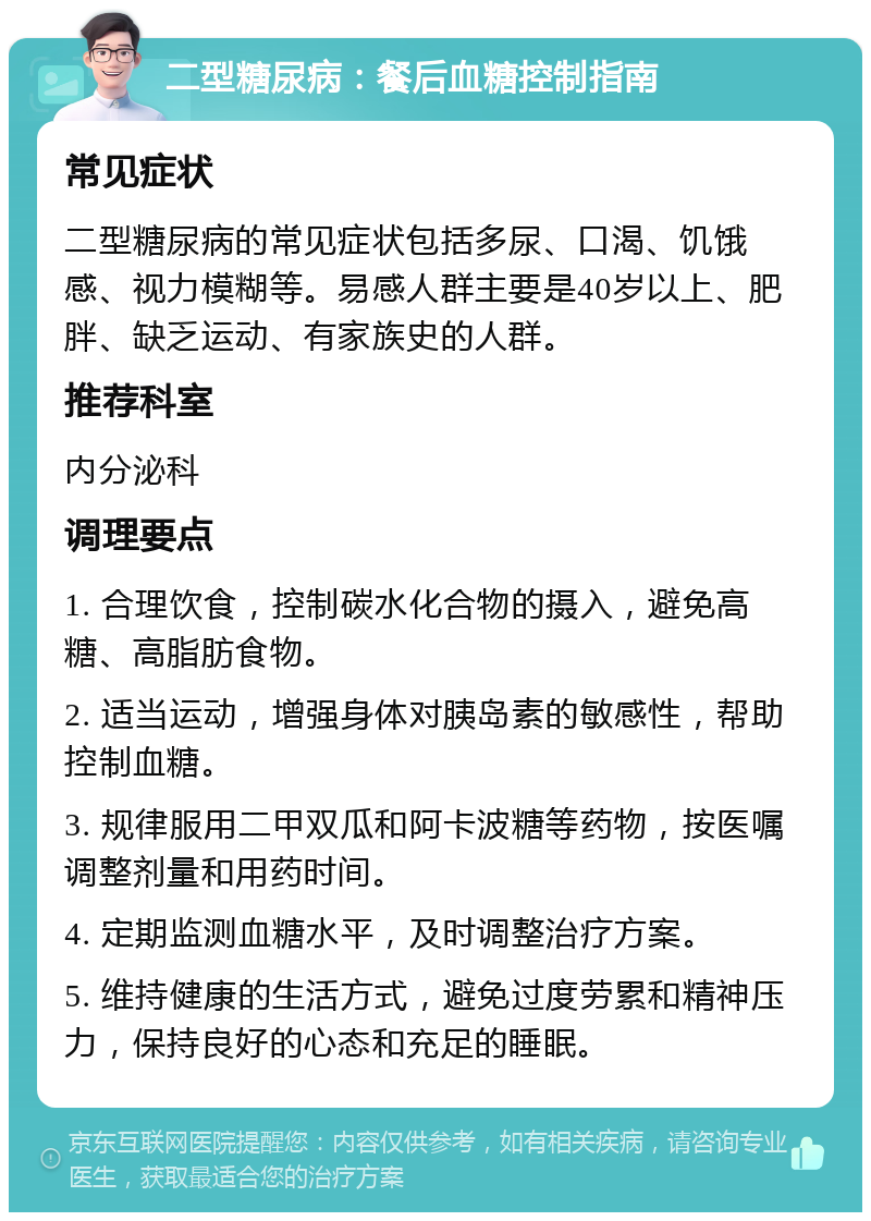 二型糖尿病：餐后血糖控制指南 常见症状 二型糖尿病的常见症状包括多尿、口渴、饥饿感、视力模糊等。易感人群主要是40岁以上、肥胖、缺乏运动、有家族史的人群。 推荐科室 内分泌科 调理要点 1. 合理饮食，控制碳水化合物的摄入，避免高糖、高脂肪食物。 2. 适当运动，增强身体对胰岛素的敏感性，帮助控制血糖。 3. 规律服用二甲双瓜和阿卡波糖等药物，按医嘱调整剂量和用药时间。 4. 定期监测血糖水平，及时调整治疗方案。 5. 维持健康的生活方式，避免过度劳累和精神压力，保持良好的心态和充足的睡眠。