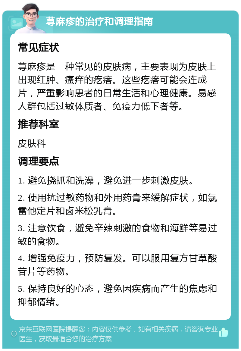 荨麻疹的治疗和调理指南 常见症状 荨麻疹是一种常见的皮肤病，主要表现为皮肤上出现红肿、瘙痒的疙瘩。这些疙瘩可能会连成片，严重影响患者的日常生活和心理健康。易感人群包括过敏体质者、免疫力低下者等。 推荐科室 皮肤科 调理要点 1. 避免挠抓和洗澡，避免进一步刺激皮肤。 2. 使用抗过敏药物和外用药膏来缓解症状，如氯雷他定片和卤米松乳膏。 3. 注意饮食，避免辛辣刺激的食物和海鲜等易过敏的食物。 4. 增强免疫力，预防复发。可以服用复方甘草酸苷片等药物。 5. 保持良好的心态，避免因疾病而产生的焦虑和抑郁情绪。