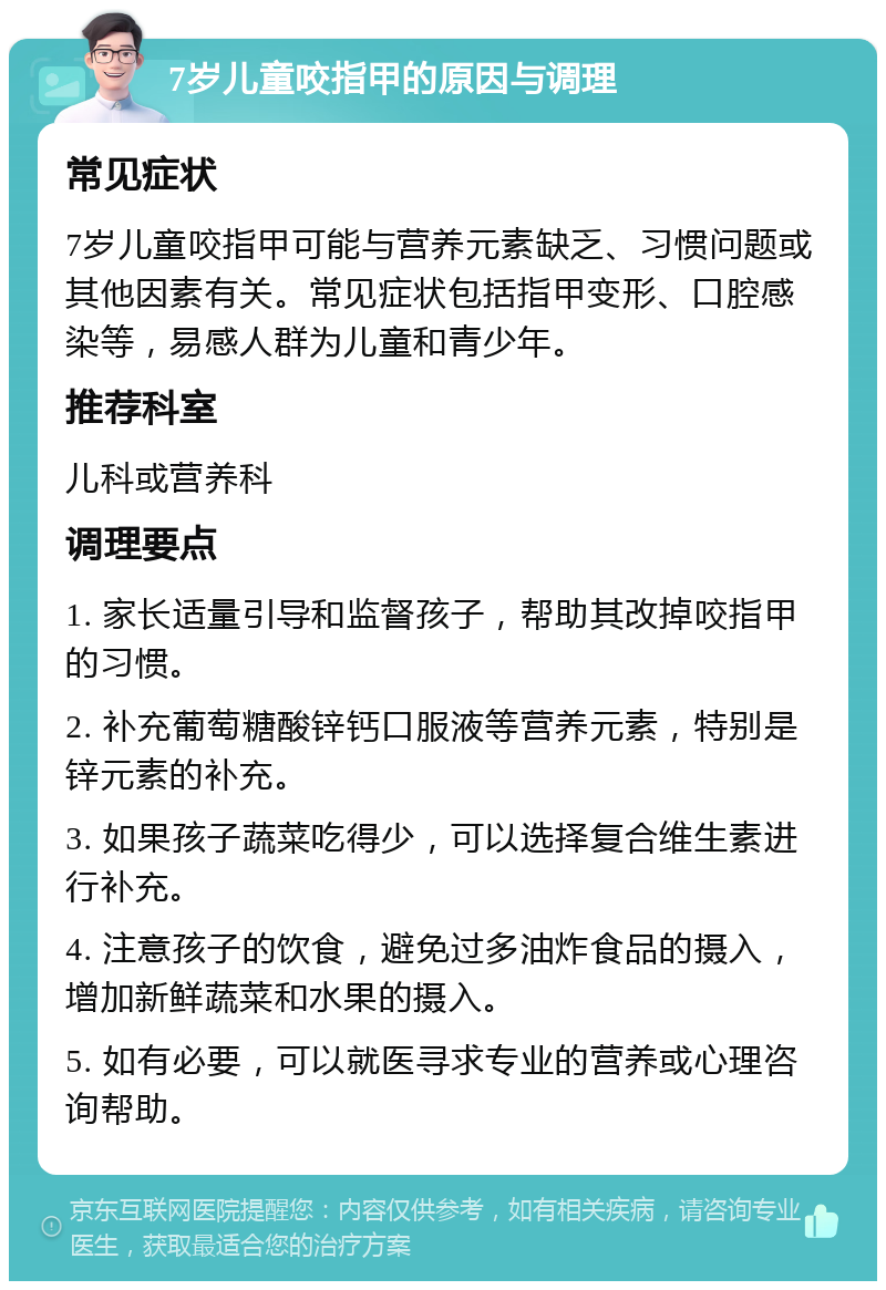 7岁儿童咬指甲的原因与调理 常见症状 7岁儿童咬指甲可能与营养元素缺乏、习惯问题或其他因素有关。常见症状包括指甲变形、口腔感染等，易感人群为儿童和青少年。 推荐科室 儿科或营养科 调理要点 1. 家长适量引导和监督孩子，帮助其改掉咬指甲的习惯。 2. 补充葡萄糖酸锌钙口服液等营养元素，特别是锌元素的补充。 3. 如果孩子蔬菜吃得少，可以选择复合维生素进行补充。 4. 注意孩子的饮食，避免过多油炸食品的摄入，增加新鲜蔬菜和水果的摄入。 5. 如有必要，可以就医寻求专业的营养或心理咨询帮助。