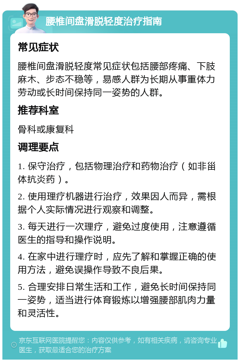 腰椎间盘滑脱轻度治疗指南 常见症状 腰椎间盘滑脱轻度常见症状包括腰部疼痛、下肢麻木、步态不稳等，易感人群为长期从事重体力劳动或长时间保持同一姿势的人群。 推荐科室 骨科或康复科 调理要点 1. 保守治疗，包括物理治疗和药物治疗（如非甾体抗炎药）。 2. 使用理疗机器进行治疗，效果因人而异，需根据个人实际情况进行观察和调整。 3. 每天进行一次理疗，避免过度使用，注意遵循医生的指导和操作说明。 4. 在家中进行理疗时，应先了解和掌握正确的使用方法，避免误操作导致不良后果。 5. 合理安排日常生活和工作，避免长时间保持同一姿势，适当进行体育锻炼以增强腰部肌肉力量和灵活性。