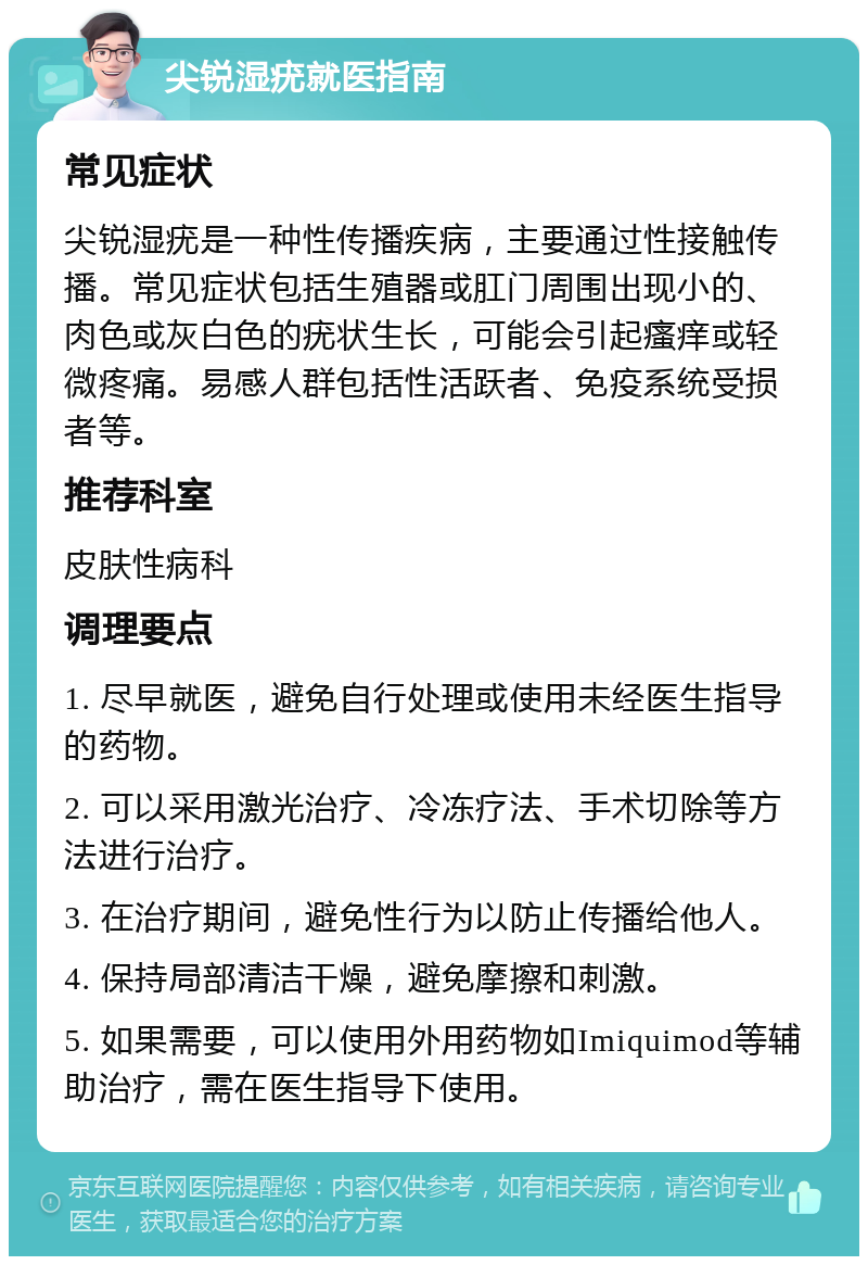 尖锐湿疣就医指南 常见症状 尖锐湿疣是一种性传播疾病，主要通过性接触传播。常见症状包括生殖器或肛门周围出现小的、肉色或灰白色的疣状生长，可能会引起瘙痒或轻微疼痛。易感人群包括性活跃者、免疫系统受损者等。 推荐科室 皮肤性病科 调理要点 1. 尽早就医，避免自行处理或使用未经医生指导的药物。 2. 可以采用激光治疗、冷冻疗法、手术切除等方法进行治疗。 3. 在治疗期间，避免性行为以防止传播给他人。 4. 保持局部清洁干燥，避免摩擦和刺激。 5. 如果需要，可以使用外用药物如Imiquimod等辅助治疗，需在医生指导下使用。