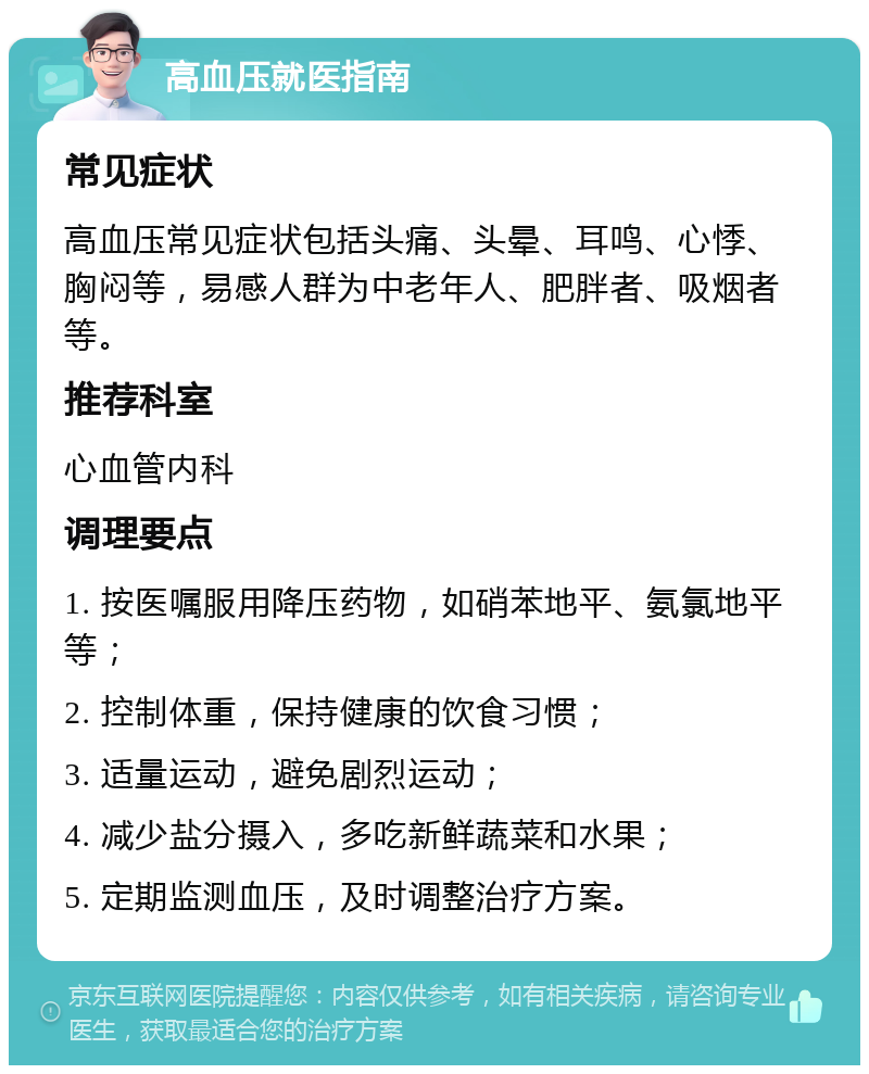 高血压就医指南 常见症状 高血压常见症状包括头痛、头晕、耳鸣、心悸、胸闷等，易感人群为中老年人、肥胖者、吸烟者等。 推荐科室 心血管内科 调理要点 1. 按医嘱服用降压药物，如硝苯地平、氨氯地平等； 2. 控制体重，保持健康的饮食习惯； 3. 适量运动，避免剧烈运动； 4. 减少盐分摄入，多吃新鲜蔬菜和水果； 5. 定期监测血压，及时调整治疗方案。