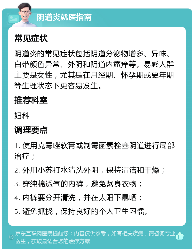 阴道炎就医指南 常见症状 阴道炎的常见症状包括阴道分泌物增多、异味、白带颜色异常、外阴和阴道内瘙痒等。易感人群主要是女性，尤其是在月经期、怀孕期或更年期等生理状态下更容易发生。 推荐科室 妇科 调理要点 1. 使用克霉唑软膏或制霉菌素栓塞阴道进行局部治疗； 2. 外用小苏打水清洗外阴，保持清洁和干燥； 3. 穿纯棉透气的内裤，避免紧身衣物； 4. 内裤要分开清洗，并在太阳下暴晒； 5. 避免抓挠，保持良好的个人卫生习惯。