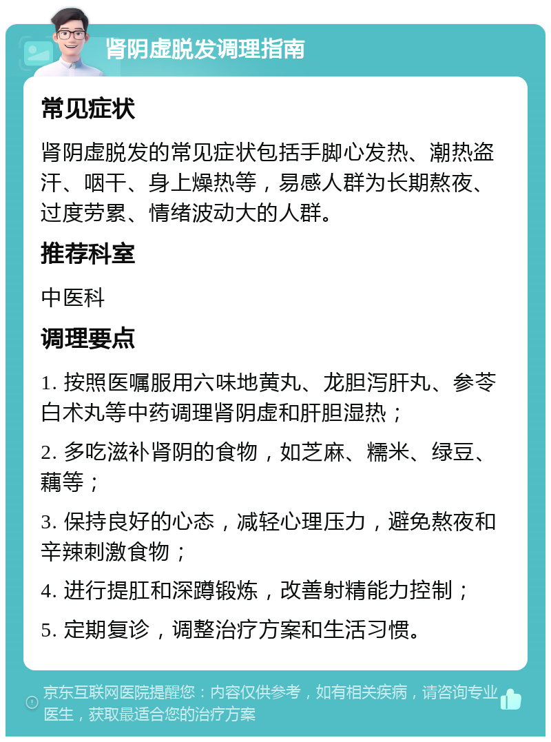 肾阴虚脱发调理指南 常见症状 肾阴虚脱发的常见症状包括手脚心发热、潮热盗汗、咽干、身上燥热等，易感人群为长期熬夜、过度劳累、情绪波动大的人群。 推荐科室 中医科 调理要点 1. 按照医嘱服用六味地黄丸、龙胆泻肝丸、参苓白术丸等中药调理肾阴虚和肝胆湿热； 2. 多吃滋补肾阴的食物，如芝麻、糯米、绿豆、藕等； 3. 保持良好的心态，减轻心理压力，避免熬夜和辛辣刺激食物； 4. 进行提肛和深蹲锻炼，改善射精能力控制； 5. 定期复诊，调整治疗方案和生活习惯。