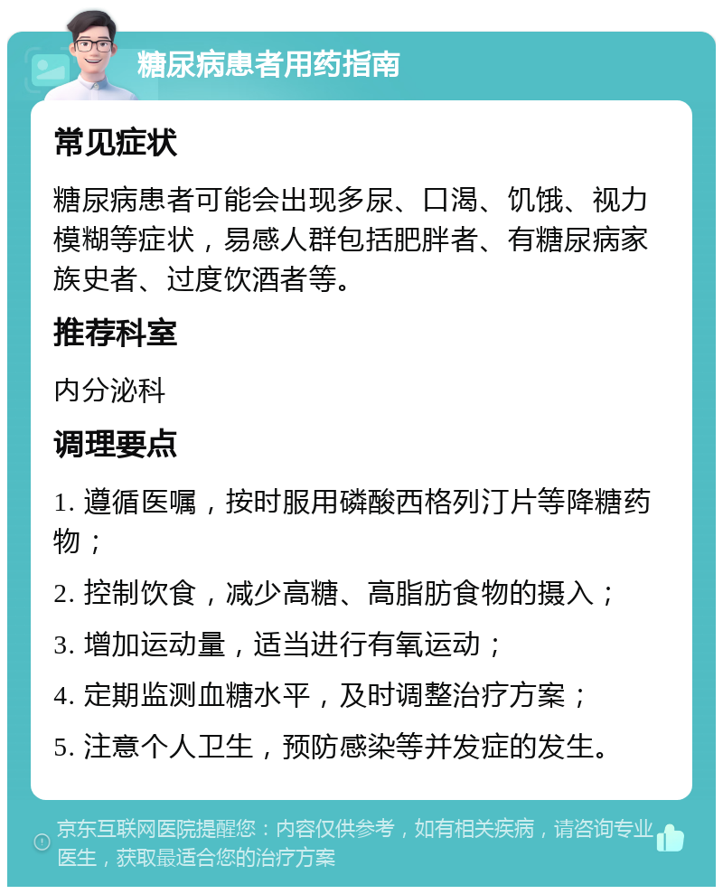 糖尿病患者用药指南 常见症状 糖尿病患者可能会出现多尿、口渴、饥饿、视力模糊等症状，易感人群包括肥胖者、有糖尿病家族史者、过度饮酒者等。 推荐科室 内分泌科 调理要点 1. 遵循医嘱，按时服用磷酸西格列汀片等降糖药物； 2. 控制饮食，减少高糖、高脂肪食物的摄入； 3. 增加运动量，适当进行有氧运动； 4. 定期监测血糖水平，及时调整治疗方案； 5. 注意个人卫生，预防感染等并发症的发生。