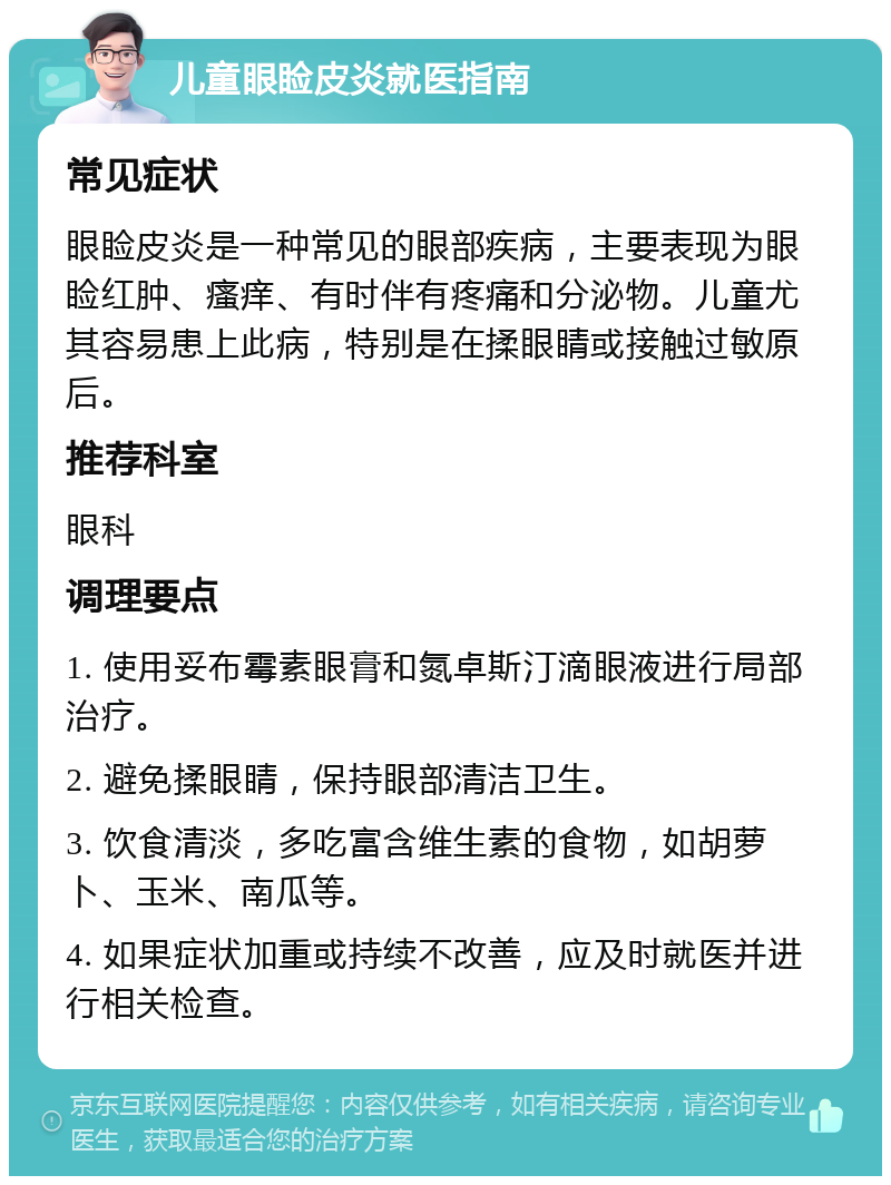 儿童眼睑皮炎就医指南 常见症状 眼睑皮炎是一种常见的眼部疾病，主要表现为眼睑红肿、瘙痒、有时伴有疼痛和分泌物。儿童尤其容易患上此病，特别是在揉眼睛或接触过敏原后。 推荐科室 眼科 调理要点 1. 使用妥布霉素眼膏和氮卓斯汀滴眼液进行局部治疗。 2. 避免揉眼睛，保持眼部清洁卫生。 3. 饮食清淡，多吃富含维生素的食物，如胡萝卜、玉米、南瓜等。 4. 如果症状加重或持续不改善，应及时就医并进行相关检查。