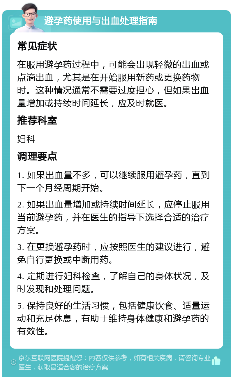 避孕药使用与出血处理指南 常见症状 在服用避孕药过程中，可能会出现轻微的出血或点滴出血，尤其是在开始服用新药或更换药物时。这种情况通常不需要过度担心，但如果出血量增加或持续时间延长，应及时就医。 推荐科室 妇科 调理要点 1. 如果出血量不多，可以继续服用避孕药，直到下一个月经周期开始。 2. 如果出血量增加或持续时间延长，应停止服用当前避孕药，并在医生的指导下选择合适的治疗方案。 3. 在更换避孕药时，应按照医生的建议进行，避免自行更换或中断用药。 4. 定期进行妇科检查，了解自己的身体状况，及时发现和处理问题。 5. 保持良好的生活习惯，包括健康饮食、适量运动和充足休息，有助于维持身体健康和避孕药的有效性。