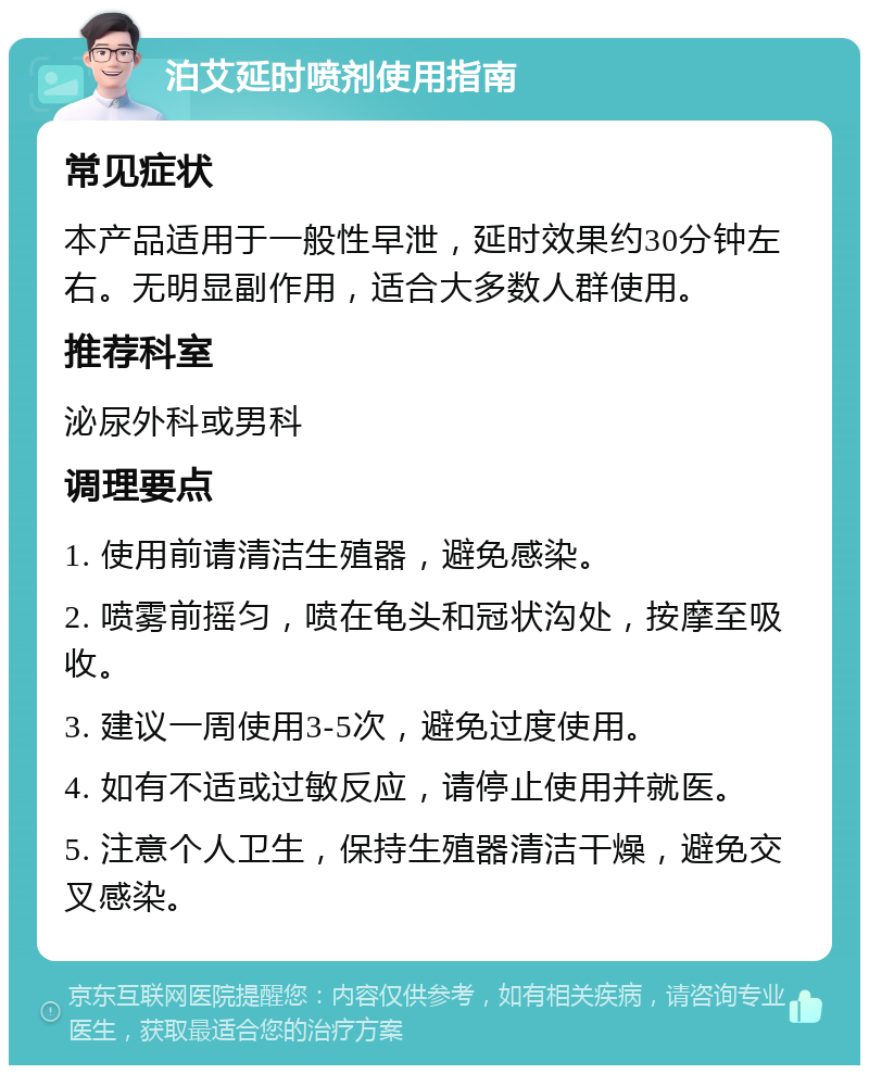 泊艾延时喷剂使用指南 常见症状 本产品适用于一般性早泄，延时效果约30分钟左右。无明显副作用，适合大多数人群使用。 推荐科室 泌尿外科或男科 调理要点 1. 使用前请清洁生殖器，避免感染。 2. 喷雾前摇匀，喷在龟头和冠状沟处，按摩至吸收。 3. 建议一周使用3-5次，避免过度使用。 4. 如有不适或过敏反应，请停止使用并就医。 5. 注意个人卫生，保持生殖器清洁干燥，避免交叉感染。