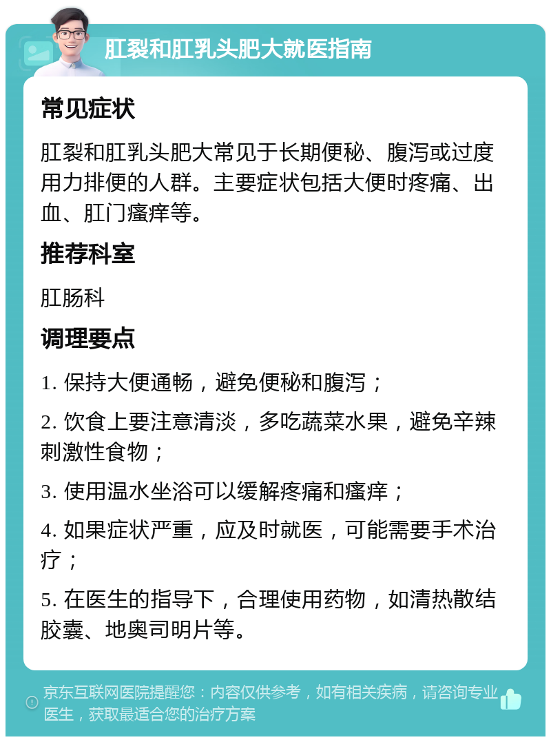 肛裂和肛乳头肥大就医指南 常见症状 肛裂和肛乳头肥大常见于长期便秘、腹泻或过度用力排便的人群。主要症状包括大便时疼痛、出血、肛门瘙痒等。 推荐科室 肛肠科 调理要点 1. 保持大便通畅，避免便秘和腹泻； 2. 饮食上要注意清淡，多吃蔬菜水果，避免辛辣刺激性食物； 3. 使用温水坐浴可以缓解疼痛和瘙痒； 4. 如果症状严重，应及时就医，可能需要手术治疗； 5. 在医生的指导下，合理使用药物，如清热散结胶囊、地奥司明片等。