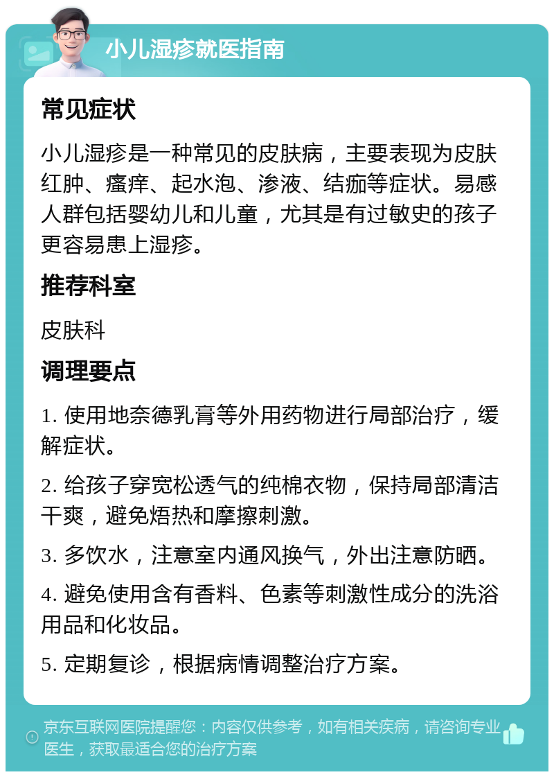 小儿湿疹就医指南 常见症状 小儿湿疹是一种常见的皮肤病，主要表现为皮肤红肿、瘙痒、起水泡、渗液、结痂等症状。易感人群包括婴幼儿和儿童，尤其是有过敏史的孩子更容易患上湿疹。 推荐科室 皮肤科 调理要点 1. 使用地奈德乳膏等外用药物进行局部治疗，缓解症状。 2. 给孩子穿宽松透气的纯棉衣物，保持局部清洁干爽，避免焐热和摩擦刺激。 3. 多饮水，注意室内通风换气，外出注意防晒。 4. 避免使用含有香料、色素等刺激性成分的洗浴用品和化妆品。 5. 定期复诊，根据病情调整治疗方案。