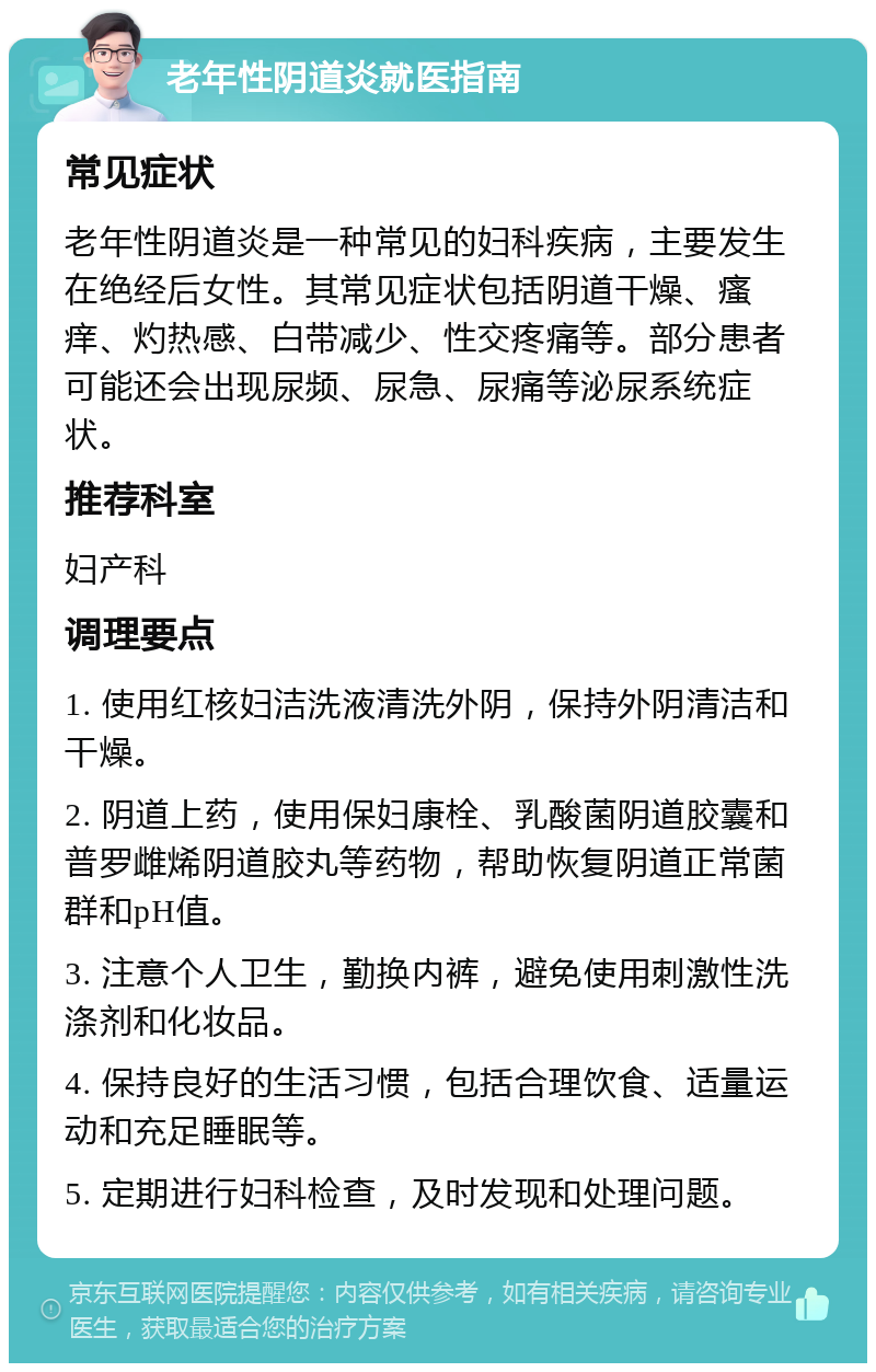 老年性阴道炎就医指南 常见症状 老年性阴道炎是一种常见的妇科疾病，主要发生在绝经后女性。其常见症状包括阴道干燥、瘙痒、灼热感、白带减少、性交疼痛等。部分患者可能还会出现尿频、尿急、尿痛等泌尿系统症状。 推荐科室 妇产科 调理要点 1. 使用红核妇洁洗液清洗外阴，保持外阴清洁和干燥。 2. 阴道上药，使用保妇康栓、乳酸菌阴道胶囊和普罗雌烯阴道胶丸等药物，帮助恢复阴道正常菌群和pH值。 3. 注意个人卫生，勤换内裤，避免使用刺激性洗涤剂和化妆品。 4. 保持良好的生活习惯，包括合理饮食、适量运动和充足睡眠等。 5. 定期进行妇科检查，及时发现和处理问题。