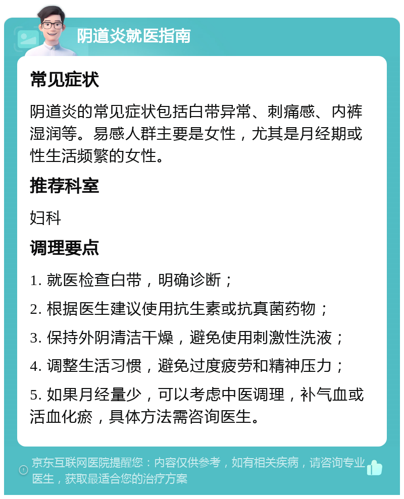 阴道炎就医指南 常见症状 阴道炎的常见症状包括白带异常、刺痛感、内裤湿润等。易感人群主要是女性，尤其是月经期或性生活频繁的女性。 推荐科室 妇科 调理要点 1. 就医检查白带，明确诊断； 2. 根据医生建议使用抗生素或抗真菌药物； 3. 保持外阴清洁干燥，避免使用刺激性洗液； 4. 调整生活习惯，避免过度疲劳和精神压力； 5. 如果月经量少，可以考虑中医调理，补气血或活血化瘀，具体方法需咨询医生。