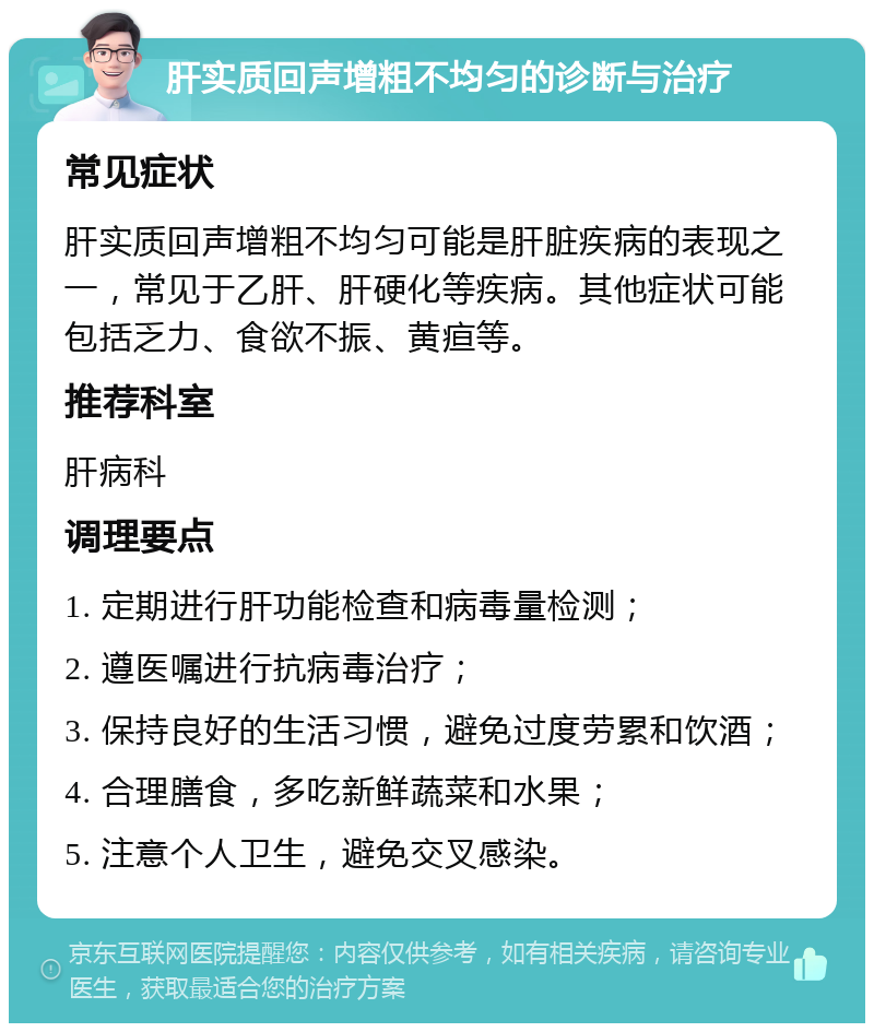 肝实质回声增粗不均匀的诊断与治疗 常见症状 肝实质回声增粗不均匀可能是肝脏疾病的表现之一，常见于乙肝、肝硬化等疾病。其他症状可能包括乏力、食欲不振、黄疸等。 推荐科室 肝病科 调理要点 1. 定期进行肝功能检查和病毒量检测； 2. 遵医嘱进行抗病毒治疗； 3. 保持良好的生活习惯，避免过度劳累和饮酒； 4. 合理膳食，多吃新鲜蔬菜和水果； 5. 注意个人卫生，避免交叉感染。