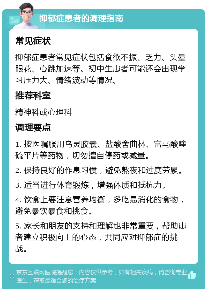 抑郁症患者的调理指南 常见症状 抑郁症患者常见症状包括食欲不振、乏力、头晕眼花、心跳加速等。初中生患者可能还会出现学习压力大、情绪波动等情况。 推荐科室 精神科或心理科 调理要点 1. 按医嘱服用乌灵胶囊、盐酸舍曲林、富马酸喹硫平片等药物，切勿擅自停药或减量。 2. 保持良好的作息习惯，避免熬夜和过度劳累。 3. 适当进行体育锻炼，增强体质和抵抗力。 4. 饮食上要注意营养均衡，多吃易消化的食物，避免暴饮暴食和挑食。 5. 家长和朋友的支持和理解也非常重要，帮助患者建立积极向上的心态，共同应对抑郁症的挑战。