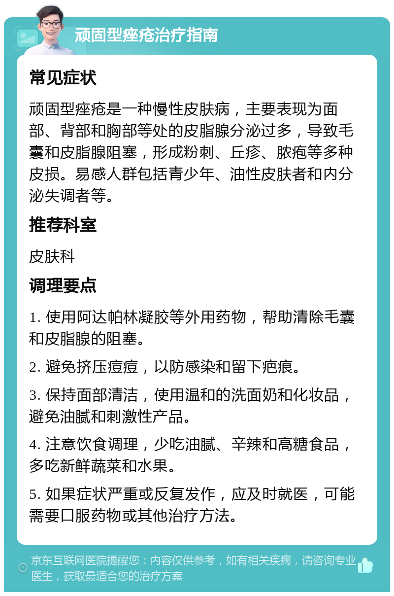 顽固型痤疮治疗指南 常见症状 顽固型痤疮是一种慢性皮肤病，主要表现为面部、背部和胸部等处的皮脂腺分泌过多，导致毛囊和皮脂腺阻塞，形成粉刺、丘疹、脓疱等多种皮损。易感人群包括青少年、油性皮肤者和内分泌失调者等。 推荐科室 皮肤科 调理要点 1. 使用阿达帕林凝胶等外用药物，帮助清除毛囊和皮脂腺的阻塞。 2. 避免挤压痘痘，以防感染和留下疤痕。 3. 保持面部清洁，使用温和的洗面奶和化妆品，避免油腻和刺激性产品。 4. 注意饮食调理，少吃油腻、辛辣和高糖食品，多吃新鲜蔬菜和水果。 5. 如果症状严重或反复发作，应及时就医，可能需要口服药物或其他治疗方法。