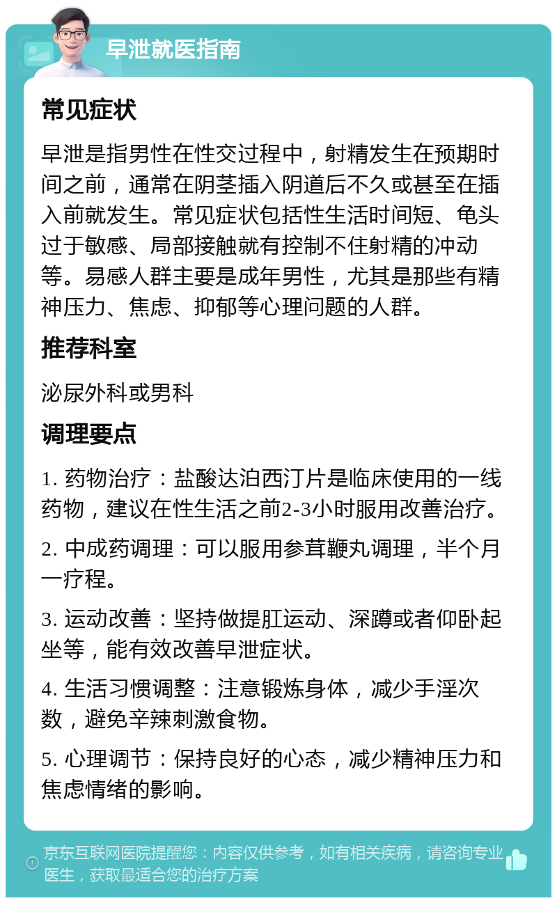 早泄就医指南 常见症状 早泄是指男性在性交过程中，射精发生在预期时间之前，通常在阴茎插入阴道后不久或甚至在插入前就发生。常见症状包括性生活时间短、龟头过于敏感、局部接触就有控制不住射精的冲动等。易感人群主要是成年男性，尤其是那些有精神压力、焦虑、抑郁等心理问题的人群。 推荐科室 泌尿外科或男科 调理要点 1. 药物治疗：盐酸达泊西汀片是临床使用的一线药物，建议在性生活之前2-3小时服用改善治疗。 2. 中成药调理：可以服用参茸鞭丸调理，半个月一疗程。 3. 运动改善：坚持做提肛运动、深蹲或者仰卧起坐等，能有效改善早泄症状。 4. 生活习惯调整：注意锻炼身体，减少手淫次数，避免辛辣刺激食物。 5. 心理调节：保持良好的心态，减少精神压力和焦虑情绪的影响。