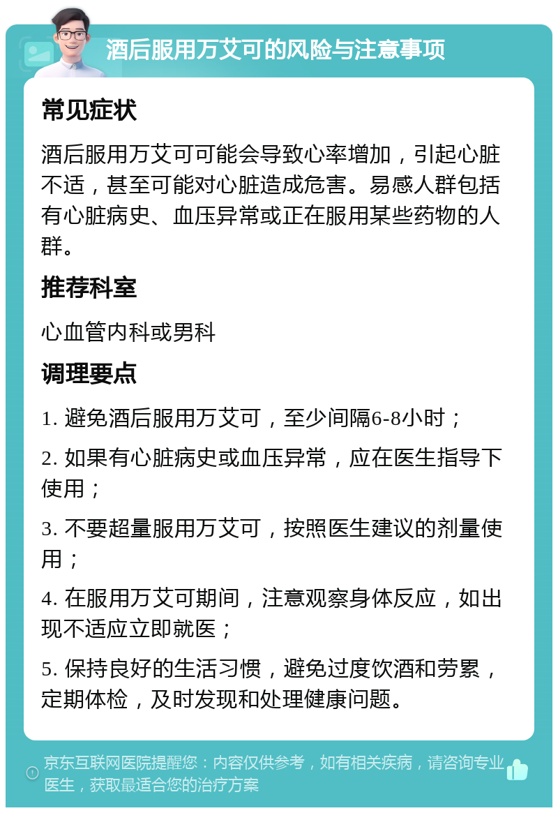 酒后服用万艾可的风险与注意事项 常见症状 酒后服用万艾可可能会导致心率增加，引起心脏不适，甚至可能对心脏造成危害。易感人群包括有心脏病史、血压异常或正在服用某些药物的人群。 推荐科室 心血管内科或男科 调理要点 1. 避免酒后服用万艾可，至少间隔6-8小时； 2. 如果有心脏病史或血压异常，应在医生指导下使用； 3. 不要超量服用万艾可，按照医生建议的剂量使用； 4. 在服用万艾可期间，注意观察身体反应，如出现不适应立即就医； 5. 保持良好的生活习惯，避免过度饮酒和劳累，定期体检，及时发现和处理健康问题。