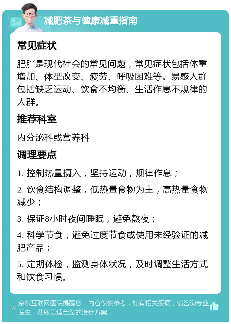 减肥茶与健康减重指南 常见症状 肥胖是现代社会的常见问题，常见症状包括体重增加、体型改变、疲劳、呼吸困难等。易感人群包括缺乏运动、饮食不均衡、生活作息不规律的人群。 推荐科室 内分泌科或营养科 调理要点 1. 控制热量摄入，坚持运动，规律作息； 2. 饮食结构调整，低热量食物为主，高热量食物减少； 3. 保证8小时夜间睡眠，避免熬夜； 4. 科学节食，避免过度节食或使用未经验证的减肥产品； 5. 定期体检，监测身体状况，及时调整生活方式和饮食习惯。