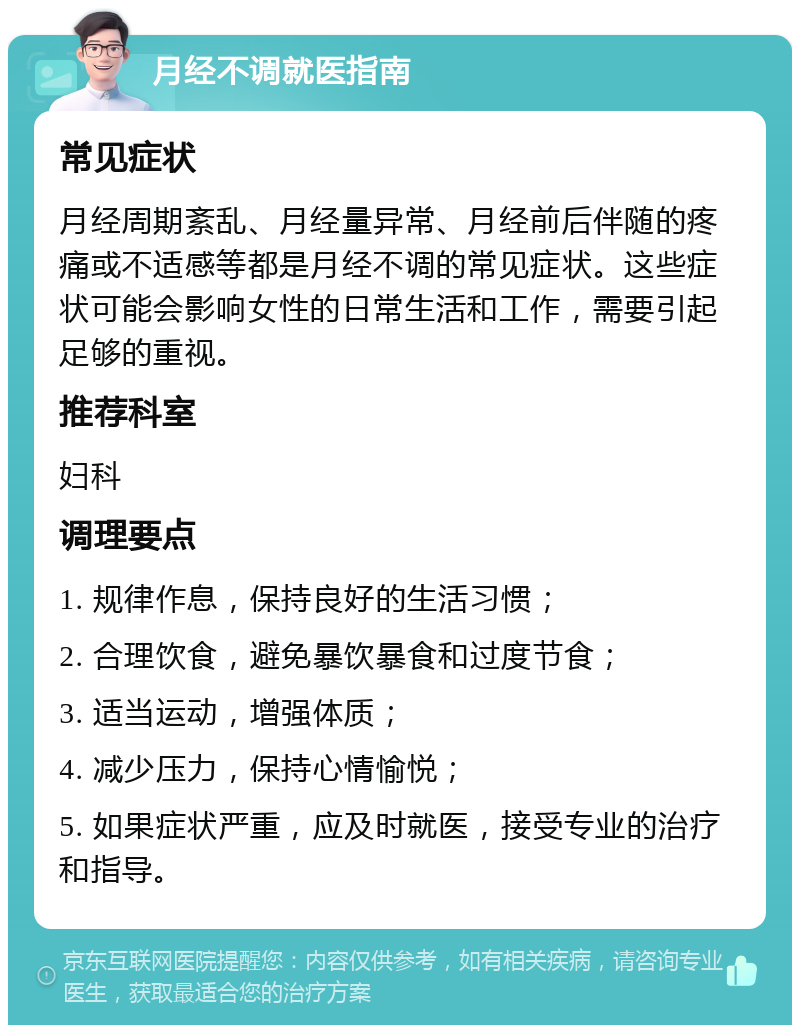 月经不调就医指南 常见症状 月经周期紊乱、月经量异常、月经前后伴随的疼痛或不适感等都是月经不调的常见症状。这些症状可能会影响女性的日常生活和工作，需要引起足够的重视。 推荐科室 妇科 调理要点 1. 规律作息，保持良好的生活习惯； 2. 合理饮食，避免暴饮暴食和过度节食； 3. 适当运动，增强体质； 4. 减少压力，保持心情愉悦； 5. 如果症状严重，应及时就医，接受专业的治疗和指导。