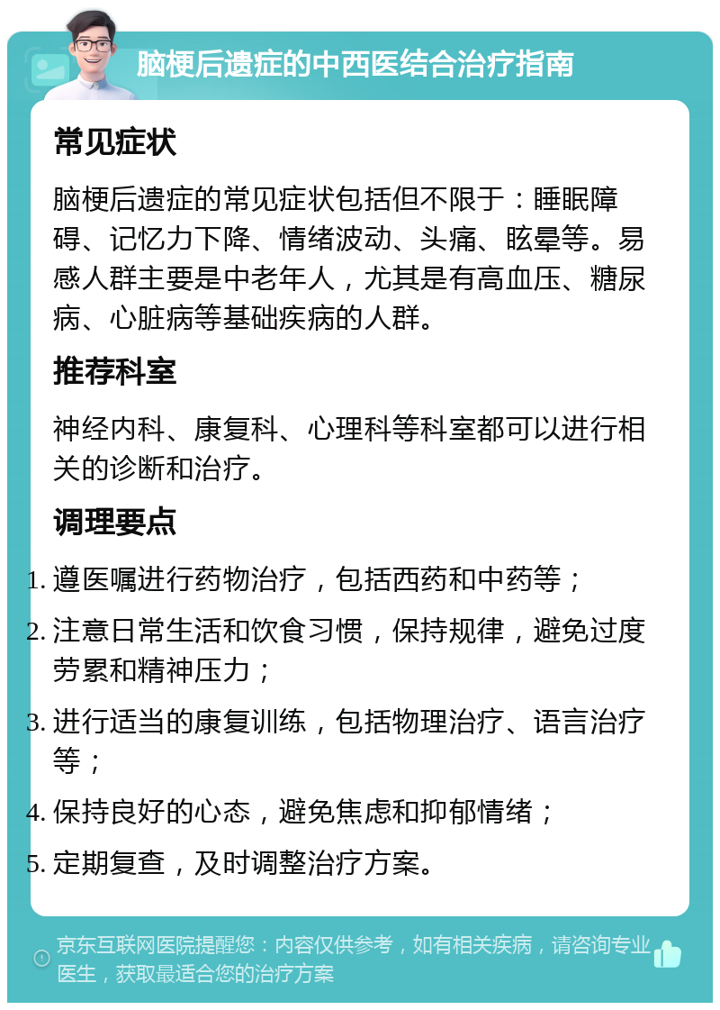 脑梗后遗症的中西医结合治疗指南 常见症状 脑梗后遗症的常见症状包括但不限于：睡眠障碍、记忆力下降、情绪波动、头痛、眩晕等。易感人群主要是中老年人，尤其是有高血压、糖尿病、心脏病等基础疾病的人群。 推荐科室 神经内科、康复科、心理科等科室都可以进行相关的诊断和治疗。 调理要点 遵医嘱进行药物治疗，包括西药和中药等； 注意日常生活和饮食习惯，保持规律，避免过度劳累和精神压力； 进行适当的康复训练，包括物理治疗、语言治疗等； 保持良好的心态，避免焦虑和抑郁情绪； 定期复查，及时调整治疗方案。