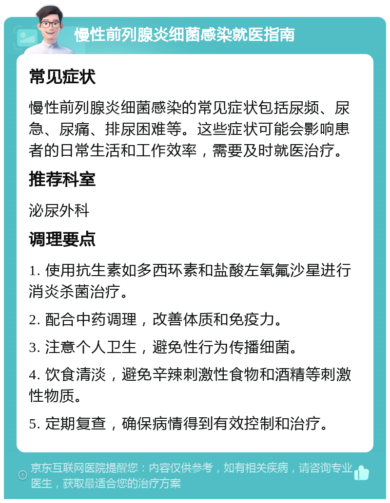 慢性前列腺炎细菌感染就医指南 常见症状 慢性前列腺炎细菌感染的常见症状包括尿频、尿急、尿痛、排尿困难等。这些症状可能会影响患者的日常生活和工作效率，需要及时就医治疗。 推荐科室 泌尿外科 调理要点 1. 使用抗生素如多西环素和盐酸左氧氟沙星进行消炎杀菌治疗。 2. 配合中药调理，改善体质和免疫力。 3. 注意个人卫生，避免性行为传播细菌。 4. 饮食清淡，避免辛辣刺激性食物和酒精等刺激性物质。 5. 定期复查，确保病情得到有效控制和治疗。