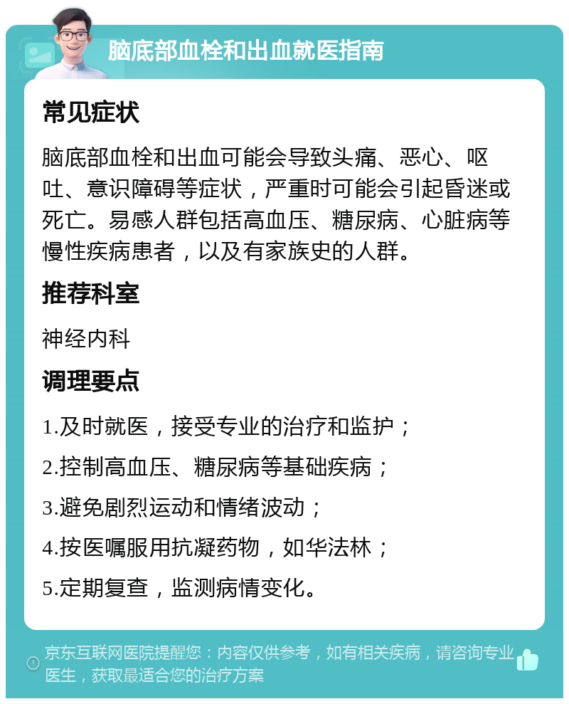 脑底部血栓和出血就医指南 常见症状 脑底部血栓和出血可能会导致头痛、恶心、呕吐、意识障碍等症状，严重时可能会引起昏迷或死亡。易感人群包括高血压、糖尿病、心脏病等慢性疾病患者，以及有家族史的人群。 推荐科室 神经内科 调理要点 1.及时就医，接受专业的治疗和监护； 2.控制高血压、糖尿病等基础疾病； 3.避免剧烈运动和情绪波动； 4.按医嘱服用抗凝药物，如华法林； 5.定期复查，监测病情变化。