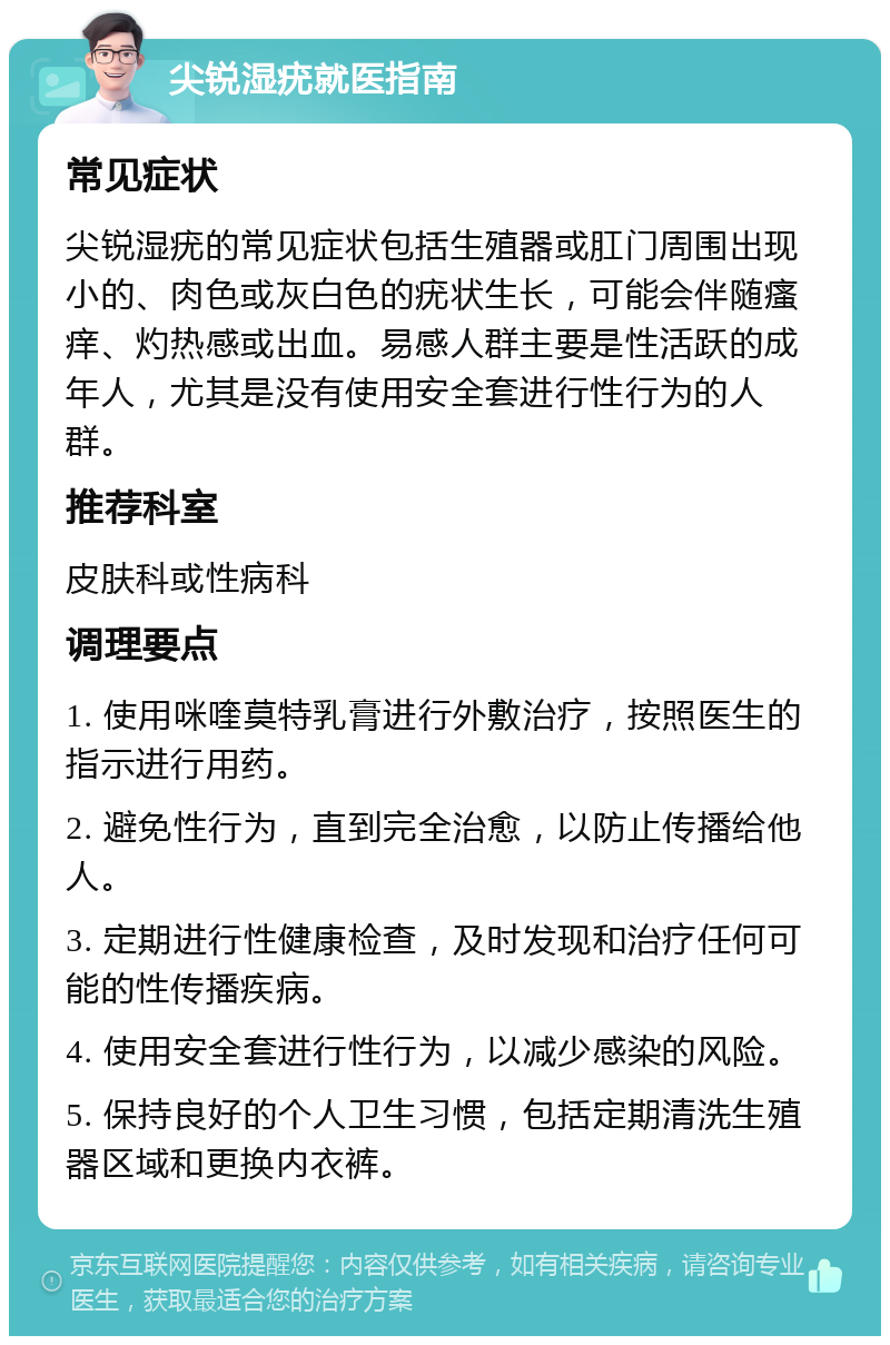 尖锐湿疣就医指南 常见症状 尖锐湿疣的常见症状包括生殖器或肛门周围出现小的、肉色或灰白色的疣状生长，可能会伴随瘙痒、灼热感或出血。易感人群主要是性活跃的成年人，尤其是没有使用安全套进行性行为的人群。 推荐科室 皮肤科或性病科 调理要点 1. 使用咪喹莫特乳膏进行外敷治疗，按照医生的指示进行用药。 2. 避免性行为，直到完全治愈，以防止传播给他人。 3. 定期进行性健康检查，及时发现和治疗任何可能的性传播疾病。 4. 使用安全套进行性行为，以减少感染的风险。 5. 保持良好的个人卫生习惯，包括定期清洗生殖器区域和更换内衣裤。