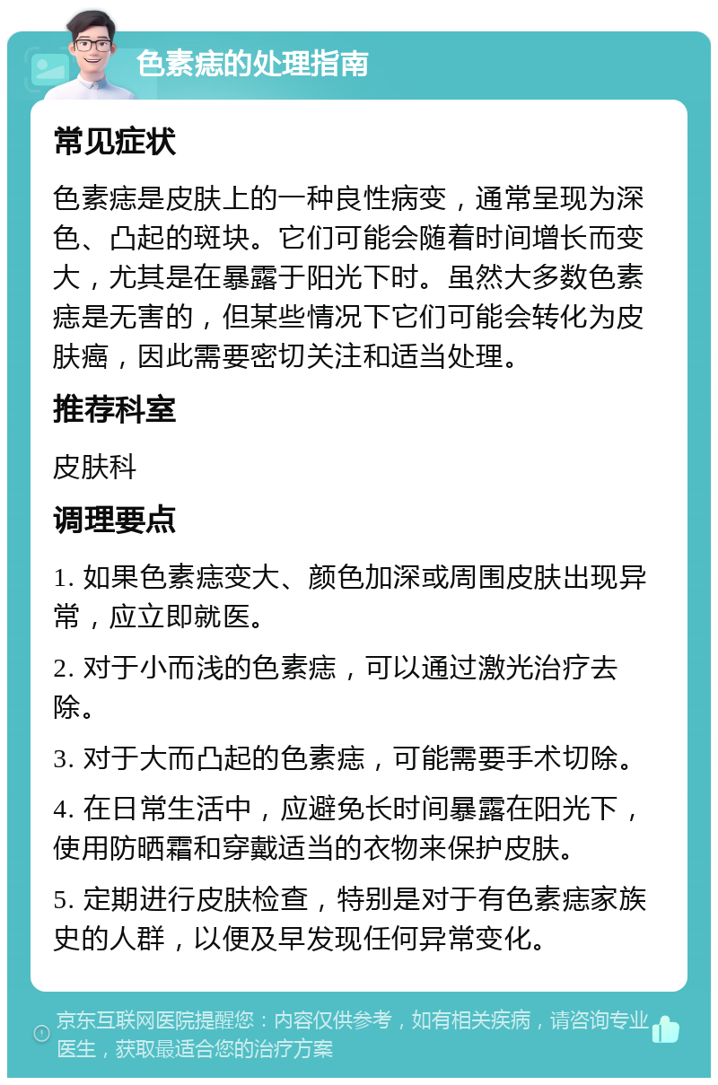 色素痣的处理指南 常见症状 色素痣是皮肤上的一种良性病变，通常呈现为深色、凸起的斑块。它们可能会随着时间增长而变大，尤其是在暴露于阳光下时。虽然大多数色素痣是无害的，但某些情况下它们可能会转化为皮肤癌，因此需要密切关注和适当处理。 推荐科室 皮肤科 调理要点 1. 如果色素痣变大、颜色加深或周围皮肤出现异常，应立即就医。 2. 对于小而浅的色素痣，可以通过激光治疗去除。 3. 对于大而凸起的色素痣，可能需要手术切除。 4. 在日常生活中，应避免长时间暴露在阳光下，使用防晒霜和穿戴适当的衣物来保护皮肤。 5. 定期进行皮肤检查，特别是对于有色素痣家族史的人群，以便及早发现任何异常变化。