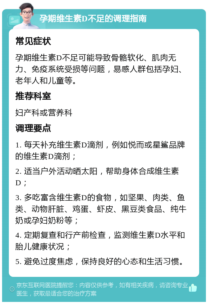 孕期维生素D不足的调理指南 常见症状 孕期维生素D不足可能导致骨骼软化、肌肉无力、免疫系统受损等问题，易感人群包括孕妇、老年人和儿童等。 推荐科室 妇产科或营养科 调理要点 1. 每天补充维生素D滴剂，例如悦而或星鲨品牌的维生素D滴剂； 2. 适当户外活动晒太阳，帮助身体合成维生素D； 3. 多吃富含维生素D的食物，如坚果、肉类、鱼类、动物肝脏、鸡蛋、虾皮、黑豆类食品、纯牛奶或孕妇奶粉等； 4. 定期复查和行产前检查，监测维生素D水平和胎儿健康状况； 5. 避免过度焦虑，保持良好的心态和生活习惯。