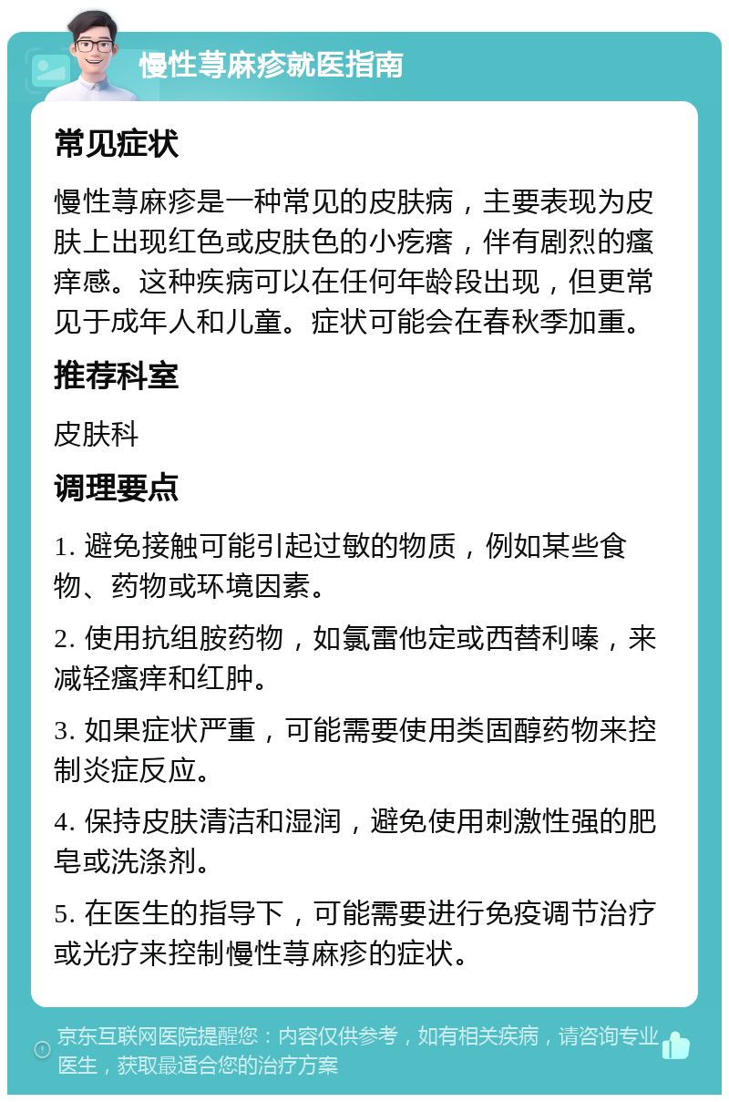 慢性荨麻疹就医指南 常见症状 慢性荨麻疹是一种常见的皮肤病，主要表现为皮肤上出现红色或皮肤色的小疙瘩，伴有剧烈的瘙痒感。这种疾病可以在任何年龄段出现，但更常见于成年人和儿童。症状可能会在春秋季加重。 推荐科室 皮肤科 调理要点 1. 避免接触可能引起过敏的物质，例如某些食物、药物或环境因素。 2. 使用抗组胺药物，如氯雷他定或西替利嗪，来减轻瘙痒和红肿。 3. 如果症状严重，可能需要使用类固醇药物来控制炎症反应。 4. 保持皮肤清洁和湿润，避免使用刺激性强的肥皂或洗涤剂。 5. 在医生的指导下，可能需要进行免疫调节治疗或光疗来控制慢性荨麻疹的症状。