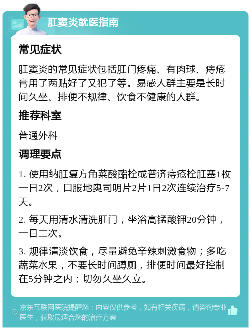 肛窦炎就医指南 常见症状 肛窦炎的常见症状包括肛门疼痛、有肉球、痔疮膏用了两贴好了又犯了等。易感人群主要是长时间久坐、排便不规律、饮食不健康的人群。 推荐科室 普通外科 调理要点 1. 使用纳肛复方角菜酸酯栓或普济痔疮栓肛塞1枚一日2次，口服地奥司明片2片1日2次连续治疗5-7天。 2. 每天用清水清洗肛门，坐浴高锰酸钾20分钟，一日二次。 3. 规律清淡饮食，尽量避免辛辣刺激食物；多吃蔬菜水果，不要长时间蹲厕，排便时间最好控制在5分钟之内；切勿久坐久立。