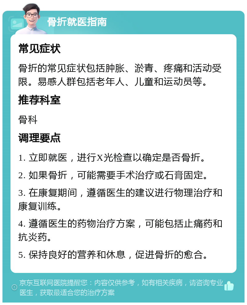 骨折就医指南 常见症状 骨折的常见症状包括肿胀、淤青、疼痛和活动受限。易感人群包括老年人、儿童和运动员等。 推荐科室 骨科 调理要点 1. 立即就医，进行X光检查以确定是否骨折。 2. 如果骨折，可能需要手术治疗或石膏固定。 3. 在康复期间，遵循医生的建议进行物理治疗和康复训练。 4. 遵循医生的药物治疗方案，可能包括止痛药和抗炎药。 5. 保持良好的营养和休息，促进骨折的愈合。