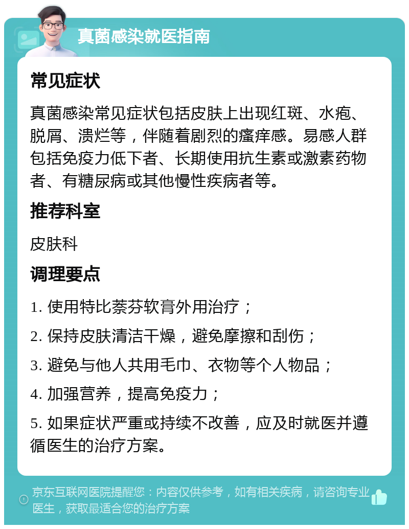 真菌感染就医指南 常见症状 真菌感染常见症状包括皮肤上出现红斑、水疱、脱屑、溃烂等，伴随着剧烈的瘙痒感。易感人群包括免疫力低下者、长期使用抗生素或激素药物者、有糖尿病或其他慢性疾病者等。 推荐科室 皮肤科 调理要点 1. 使用特比萘芬软膏外用治疗； 2. 保持皮肤清洁干燥，避免摩擦和刮伤； 3. 避免与他人共用毛巾、衣物等个人物品； 4. 加强营养，提高免疫力； 5. 如果症状严重或持续不改善，应及时就医并遵循医生的治疗方案。