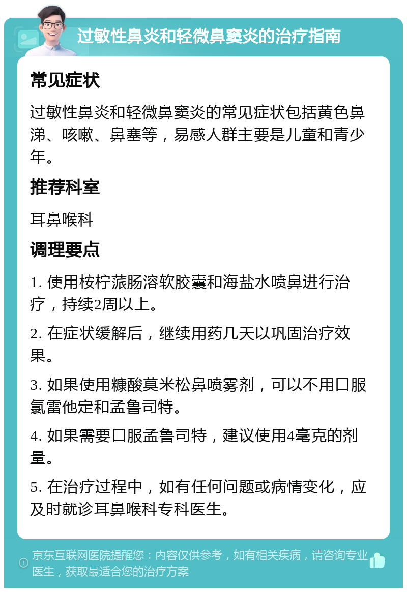 过敏性鼻炎和轻微鼻窦炎的治疗指南 常见症状 过敏性鼻炎和轻微鼻窦炎的常见症状包括黄色鼻涕、咳嗽、鼻塞等，易感人群主要是儿童和青少年。 推荐科室 耳鼻喉科 调理要点 1. 使用桉柠蒎肠溶软胶囊和海盐水喷鼻进行治疗，持续2周以上。 2. 在症状缓解后，继续用药几天以巩固治疗效果。 3. 如果使用糠酸莫米松鼻喷雾剂，可以不用口服氯雷他定和孟鲁司特。 4. 如果需要口服孟鲁司特，建议使用4毫克的剂量。 5. 在治疗过程中，如有任何问题或病情变化，应及时就诊耳鼻喉科专科医生。