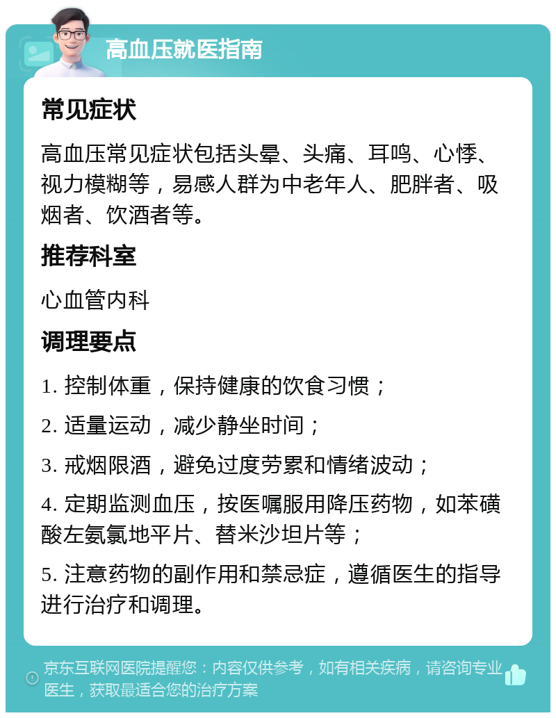 高血压就医指南 常见症状 高血压常见症状包括头晕、头痛、耳鸣、心悸、视力模糊等，易感人群为中老年人、肥胖者、吸烟者、饮酒者等。 推荐科室 心血管内科 调理要点 1. 控制体重，保持健康的饮食习惯； 2. 适量运动，减少静坐时间； 3. 戒烟限酒，避免过度劳累和情绪波动； 4. 定期监测血压，按医嘱服用降压药物，如苯磺酸左氨氯地平片、替米沙坦片等； 5. 注意药物的副作用和禁忌症，遵循医生的指导进行治疗和调理。