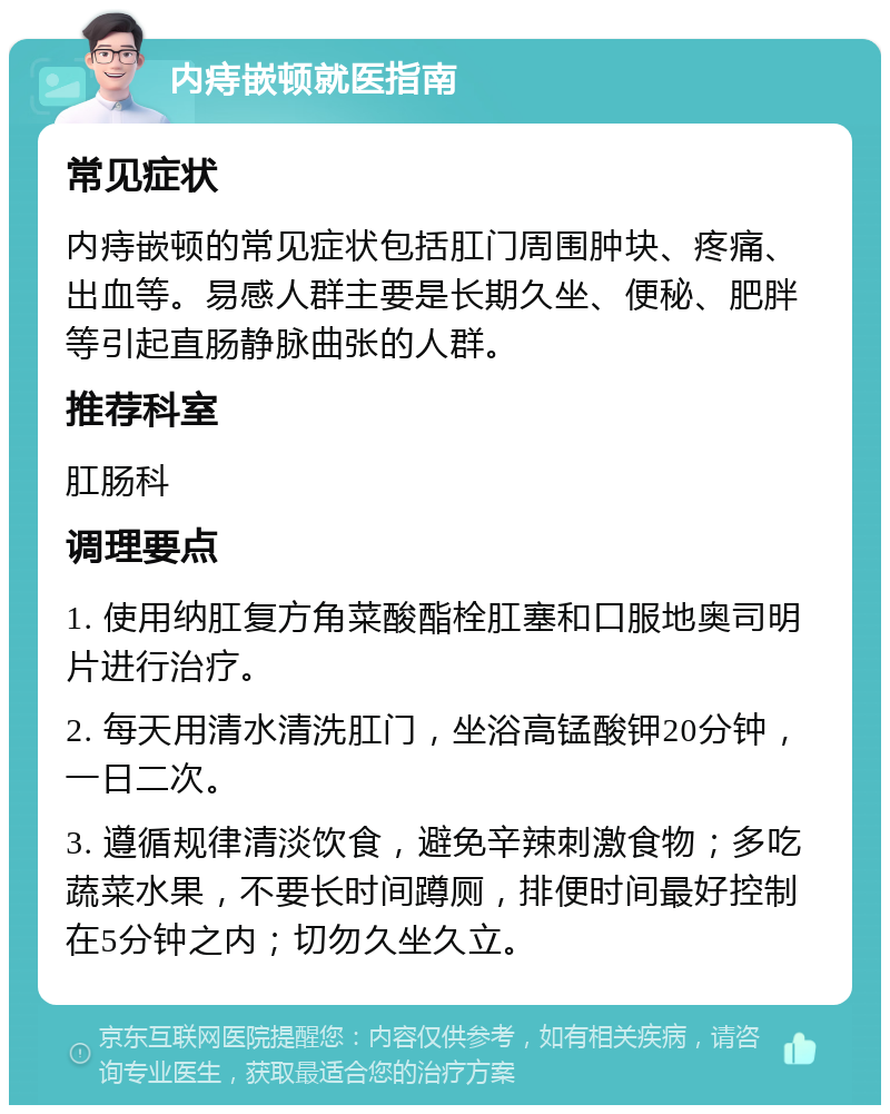 内痔嵌顿就医指南 常见症状 内痔嵌顿的常见症状包括肛门周围肿块、疼痛、出血等。易感人群主要是长期久坐、便秘、肥胖等引起直肠静脉曲张的人群。 推荐科室 肛肠科 调理要点 1. 使用纳肛复方角菜酸酯栓肛塞和口服地奥司明片进行治疗。 2. 每天用清水清洗肛门，坐浴高锰酸钾20分钟，一日二次。 3. 遵循规律清淡饮食，避免辛辣刺激食物；多吃蔬菜水果，不要长时间蹲厕，排便时间最好控制在5分钟之内；切勿久坐久立。