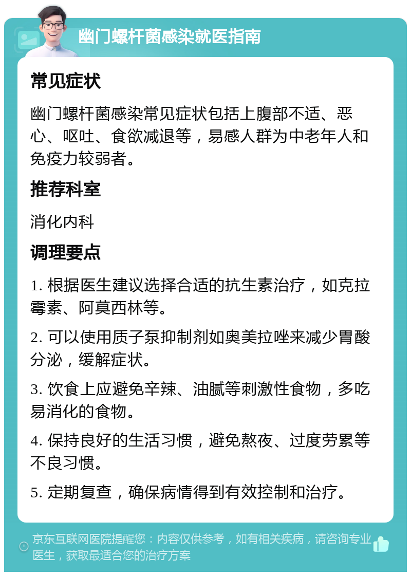 幽门螺杆菌感染就医指南 常见症状 幽门螺杆菌感染常见症状包括上腹部不适、恶心、呕吐、食欲减退等，易感人群为中老年人和免疫力较弱者。 推荐科室 消化内科 调理要点 1. 根据医生建议选择合适的抗生素治疗，如克拉霉素、阿莫西林等。 2. 可以使用质子泵抑制剂如奥美拉唑来减少胃酸分泌，缓解症状。 3. 饮食上应避免辛辣、油腻等刺激性食物，多吃易消化的食物。 4. 保持良好的生活习惯，避免熬夜、过度劳累等不良习惯。 5. 定期复查，确保病情得到有效控制和治疗。