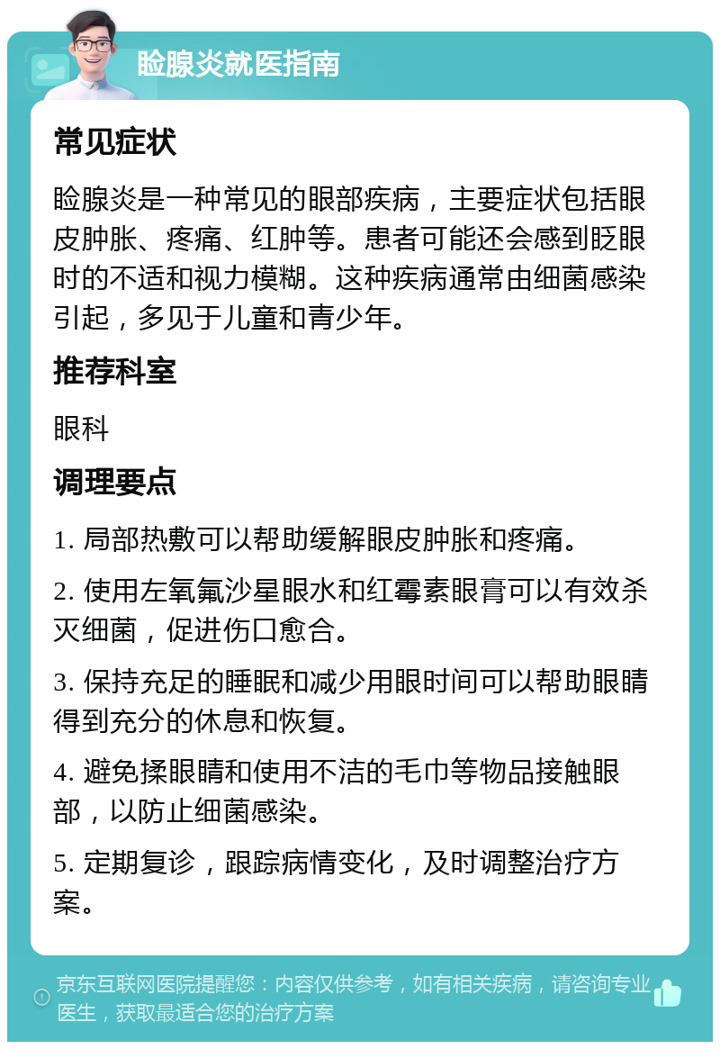 睑腺炎就医指南 常见症状 睑腺炎是一种常见的眼部疾病，主要症状包括眼皮肿胀、疼痛、红肿等。患者可能还会感到眨眼时的不适和视力模糊。这种疾病通常由细菌感染引起，多见于儿童和青少年。 推荐科室 眼科 调理要点 1. 局部热敷可以帮助缓解眼皮肿胀和疼痛。 2. 使用左氧氟沙星眼水和红霉素眼膏可以有效杀灭细菌，促进伤口愈合。 3. 保持充足的睡眠和减少用眼时间可以帮助眼睛得到充分的休息和恢复。 4. 避免揉眼睛和使用不洁的毛巾等物品接触眼部，以防止细菌感染。 5. 定期复诊，跟踪病情变化，及时调整治疗方案。