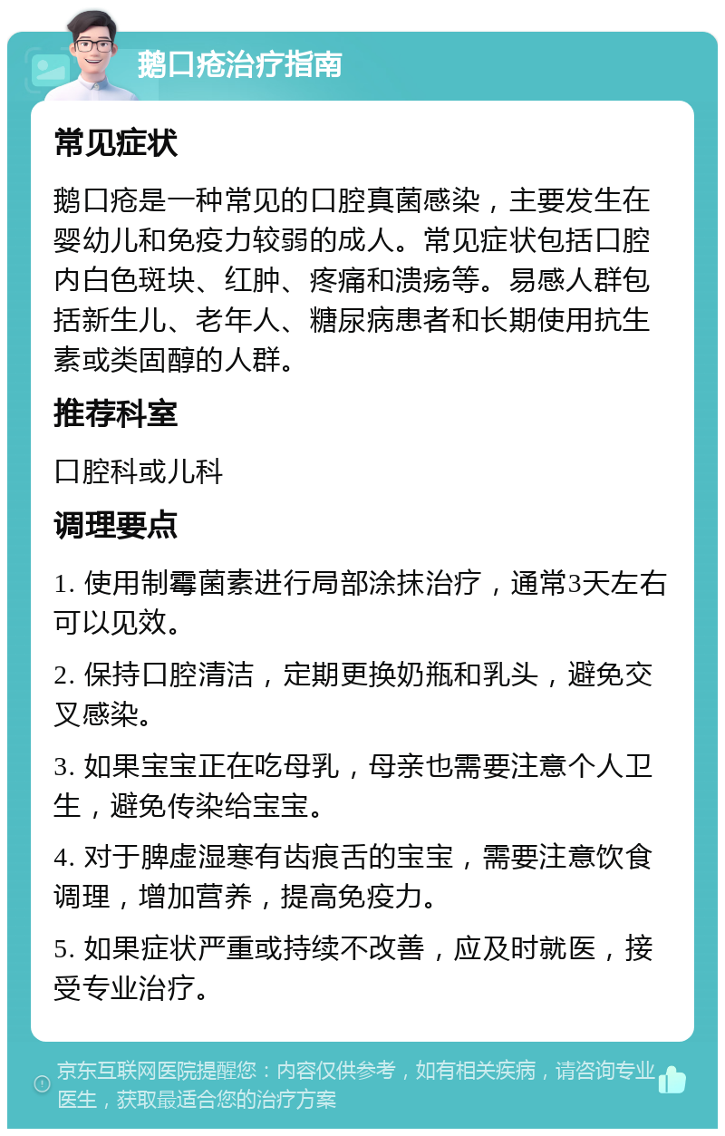 鹅口疮治疗指南 常见症状 鹅口疮是一种常见的口腔真菌感染，主要发生在婴幼儿和免疫力较弱的成人。常见症状包括口腔内白色斑块、红肿、疼痛和溃疡等。易感人群包括新生儿、老年人、糖尿病患者和长期使用抗生素或类固醇的人群。 推荐科室 口腔科或儿科 调理要点 1. 使用制霉菌素进行局部涂抹治疗，通常3天左右可以见效。 2. 保持口腔清洁，定期更换奶瓶和乳头，避免交叉感染。 3. 如果宝宝正在吃母乳，母亲也需要注意个人卫生，避免传染给宝宝。 4. 对于脾虚湿寒有齿痕舌的宝宝，需要注意饮食调理，增加营养，提高免疫力。 5. 如果症状严重或持续不改善，应及时就医，接受专业治疗。