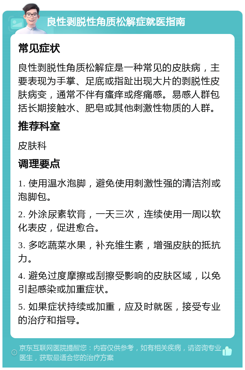 良性剥脱性角质松解症就医指南 常见症状 良性剥脱性角质松解症是一种常见的皮肤病，主要表现为手掌、足底或指趾出现大片的剥脱性皮肤病变，通常不伴有瘙痒或疼痛感。易感人群包括长期接触水、肥皂或其他刺激性物质的人群。 推荐科室 皮肤科 调理要点 1. 使用温水泡脚，避免使用刺激性强的清洁剂或泡脚包。 2. 外涂尿素软膏，一天三次，连续使用一周以软化表皮，促进愈合。 3. 多吃蔬菜水果，补充维生素，增强皮肤的抵抗力。 4. 避免过度摩擦或刮擦受影响的皮肤区域，以免引起感染或加重症状。 5. 如果症状持续或加重，应及时就医，接受专业的治疗和指导。