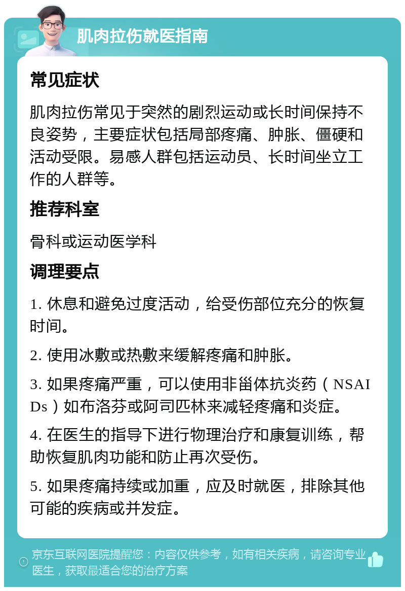 肌肉拉伤就医指南 常见症状 肌肉拉伤常见于突然的剧烈运动或长时间保持不良姿势，主要症状包括局部疼痛、肿胀、僵硬和活动受限。易感人群包括运动员、长时间坐立工作的人群等。 推荐科室 骨科或运动医学科 调理要点 1. 休息和避免过度活动，给受伤部位充分的恢复时间。 2. 使用冰敷或热敷来缓解疼痛和肿胀。 3. 如果疼痛严重，可以使用非甾体抗炎药（NSAIDs）如布洛芬或阿司匹林来减轻疼痛和炎症。 4. 在医生的指导下进行物理治疗和康复训练，帮助恢复肌肉功能和防止再次受伤。 5. 如果疼痛持续或加重，应及时就医，排除其他可能的疾病或并发症。