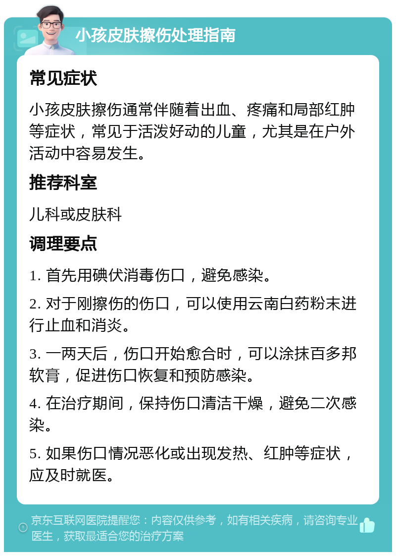 小孩皮肤擦伤处理指南 常见症状 小孩皮肤擦伤通常伴随着出血、疼痛和局部红肿等症状，常见于活泼好动的儿童，尤其是在户外活动中容易发生。 推荐科室 儿科或皮肤科 调理要点 1. 首先用碘伏消毒伤口，避免感染。 2. 对于刚擦伤的伤口，可以使用云南白药粉末进行止血和消炎。 3. 一两天后，伤口开始愈合时，可以涂抹百多邦软膏，促进伤口恢复和预防感染。 4. 在治疗期间，保持伤口清洁干燥，避免二次感染。 5. 如果伤口情况恶化或出现发热、红肿等症状，应及时就医。