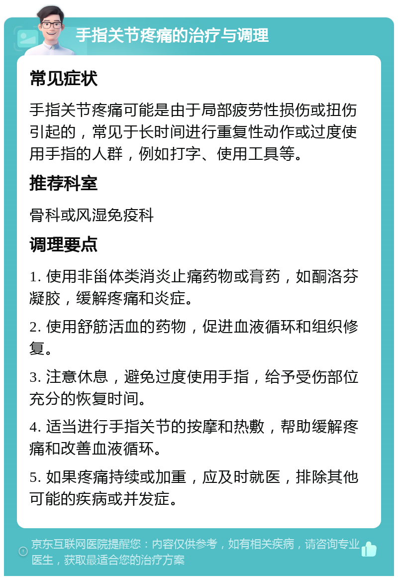 手指关节疼痛的治疗与调理 常见症状 手指关节疼痛可能是由于局部疲劳性损伤或扭伤引起的，常见于长时间进行重复性动作或过度使用手指的人群，例如打字、使用工具等。 推荐科室 骨科或风湿免疫科 调理要点 1. 使用非甾体类消炎止痛药物或膏药，如酮洛芬凝胶，缓解疼痛和炎症。 2. 使用舒筋活血的药物，促进血液循环和组织修复。 3. 注意休息，避免过度使用手指，给予受伤部位充分的恢复时间。 4. 适当进行手指关节的按摩和热敷，帮助缓解疼痛和改善血液循环。 5. 如果疼痛持续或加重，应及时就医，排除其他可能的疾病或并发症。