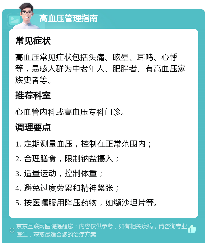 高血压管理指南 常见症状 高血压常见症状包括头痛、眩晕、耳鸣、心悸等，易感人群为中老年人、肥胖者、有高血压家族史者等。 推荐科室 心血管内科或高血压专科门诊。 调理要点 1. 定期测量血压，控制在正常范围内； 2. 合理膳食，限制钠盐摄入； 3. 适量运动，控制体重； 4. 避免过度劳累和精神紧张； 5. 按医嘱服用降压药物，如缬沙坦片等。