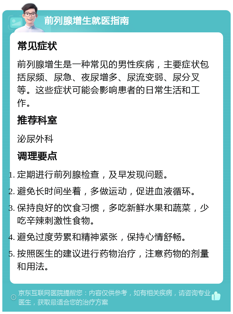 前列腺增生就医指南 常见症状 前列腺增生是一种常见的男性疾病，主要症状包括尿频、尿急、夜尿增多、尿流变弱、尿分叉等。这些症状可能会影响患者的日常生活和工作。 推荐科室 泌尿外科 调理要点 定期进行前列腺检查，及早发现问题。 避免长时间坐着，多做运动，促进血液循环。 保持良好的饮食习惯，多吃新鲜水果和蔬菜，少吃辛辣刺激性食物。 避免过度劳累和精神紧张，保持心情舒畅。 按照医生的建议进行药物治疗，注意药物的剂量和用法。