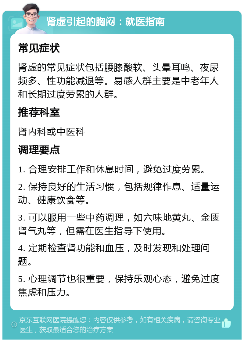 肾虚引起的胸闷：就医指南 常见症状 肾虚的常见症状包括腰膝酸软、头晕耳鸣、夜尿频多、性功能减退等。易感人群主要是中老年人和长期过度劳累的人群。 推荐科室 肾内科或中医科 调理要点 1. 合理安排工作和休息时间，避免过度劳累。 2. 保持良好的生活习惯，包括规律作息、适量运动、健康饮食等。 3. 可以服用一些中药调理，如六味地黄丸、金匮肾气丸等，但需在医生指导下使用。 4. 定期检查肾功能和血压，及时发现和处理问题。 5. 心理调节也很重要，保持乐观心态，避免过度焦虑和压力。